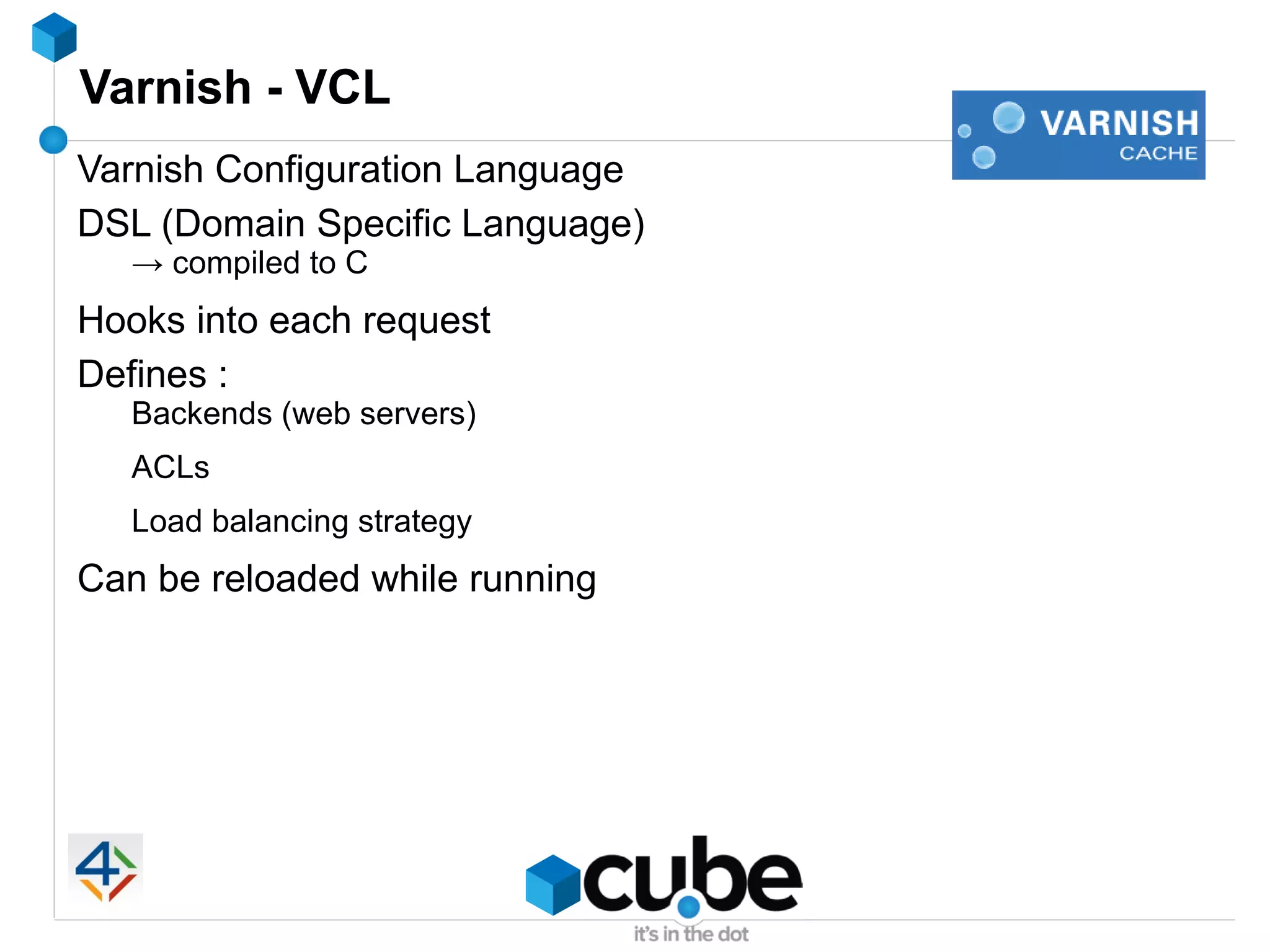 Varnish - VCL
Varnish Configuration Language
DSL (Domain Specific Language)
   → compiled to C
Hooks into each request
Defines :
   Backends (web servers)
   ACLs
   Load balancing strategy
Can be reloaded while running
 