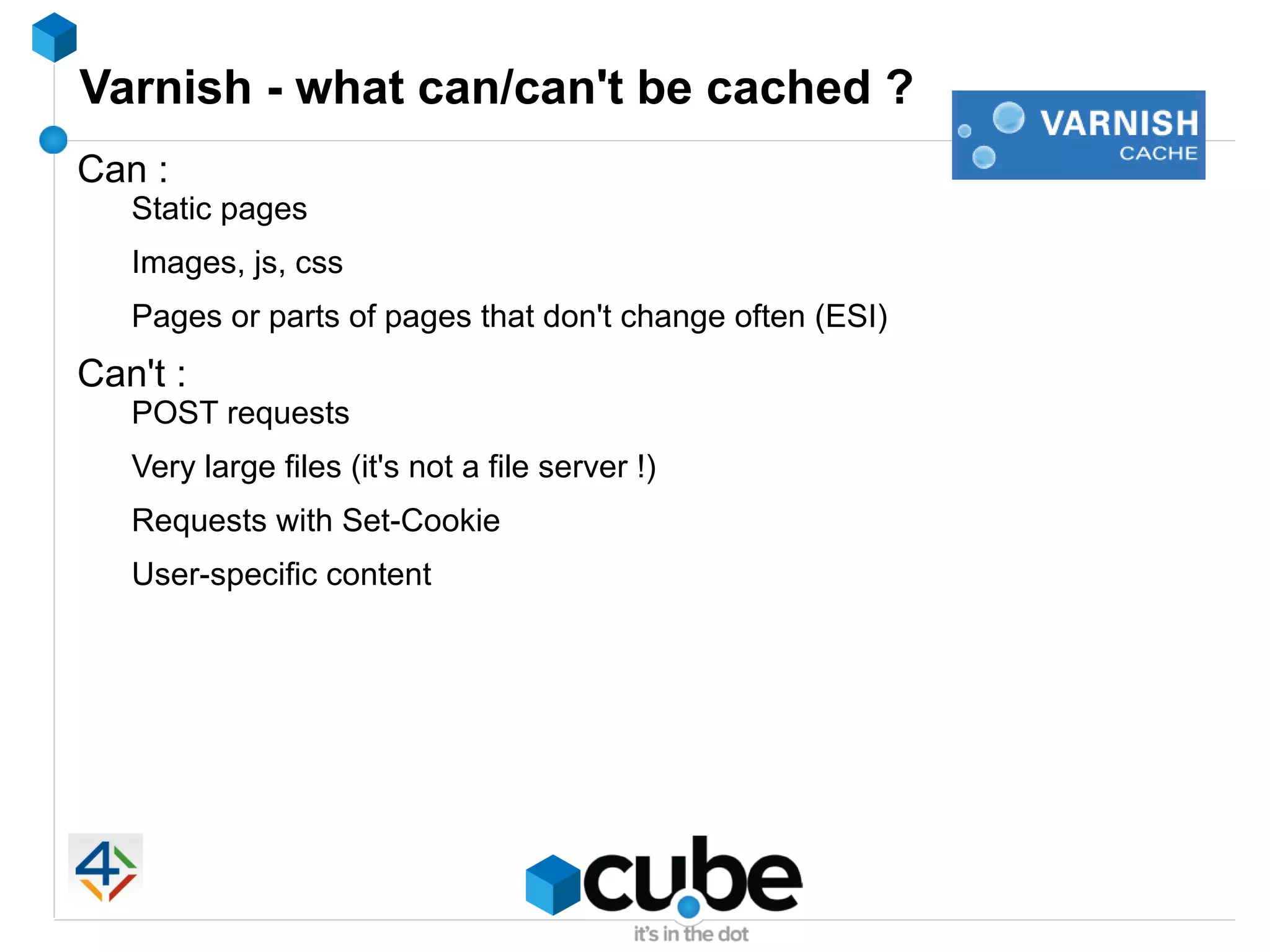 Varnish - what can/can't be cached ?
Can :
   Static pages
   Images, js, css
   Pages or parts of pages that don't change often (ESI)
Can't :
   POST requests
   Very large files (it's not a file server !)
   Requests with Set-Cookie
   User-specific content
 