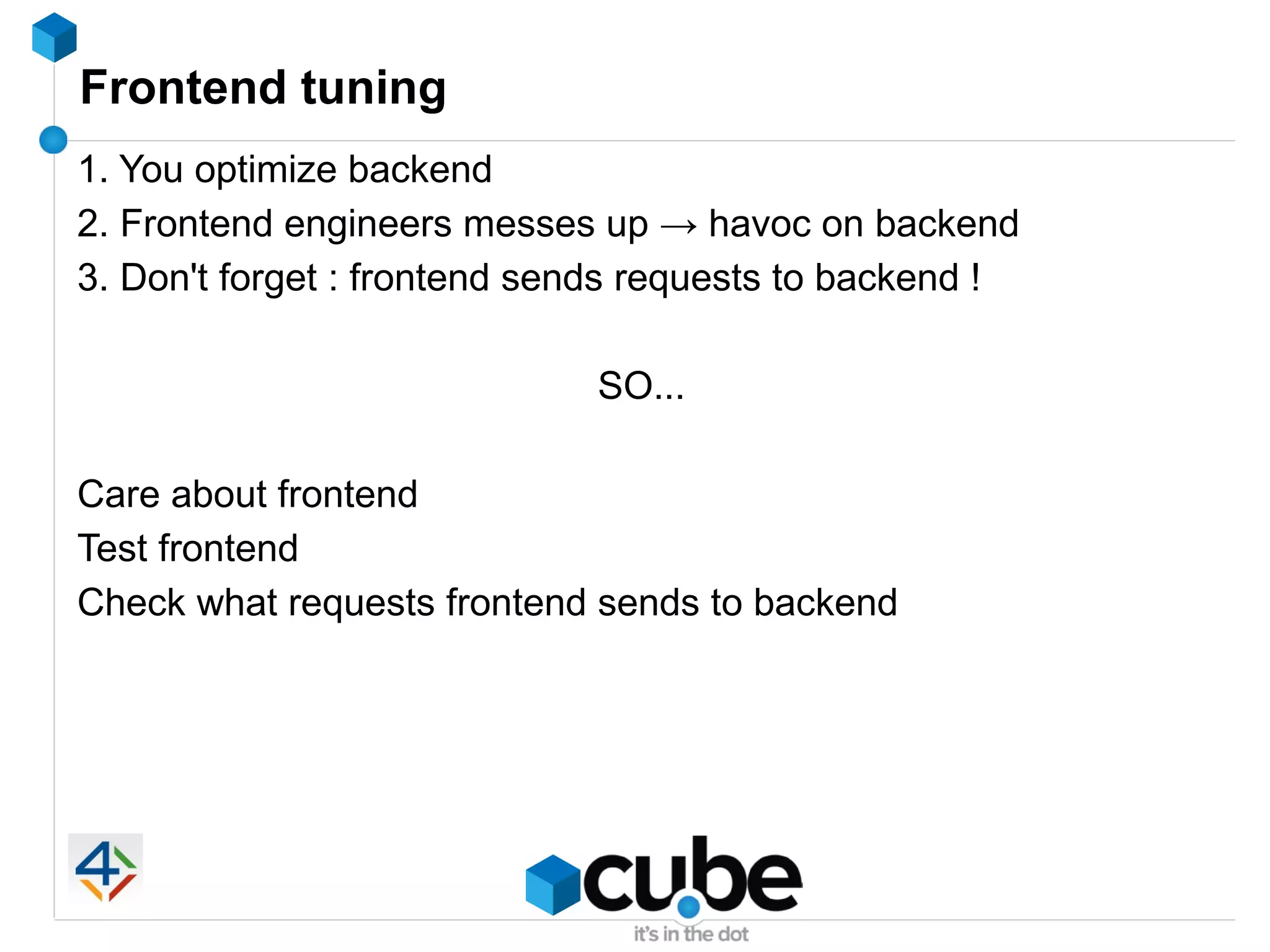 Frontend tuning
1. You optimize backend
2. Frontend engineers messes up → havoc on backend
3. Don't forget : frontend sends requests to backend !

                             SO...

Care about frontend
Test frontend
Check what requests frontend sends to backend
 