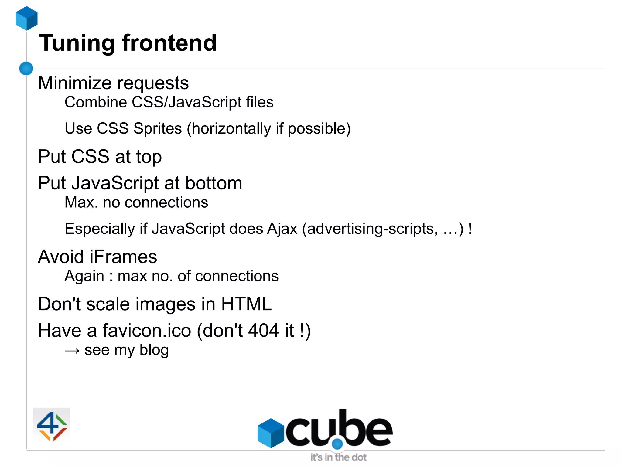 Tuning frontend
Minimize requests
   Combine CSS/JavaScript files
   Use CSS Sprites (horizontally if possible)
Put CSS at top
Put JavaScript at bottom
   Max. no connections
   Especially if JavaScript does Ajax (advertising-scripts, …) !
Avoid iFrames
   Again : max no. of connections
Don't scale images in HTML
Have a favicon.ico (don't 404 it !)
   → see my blog
 