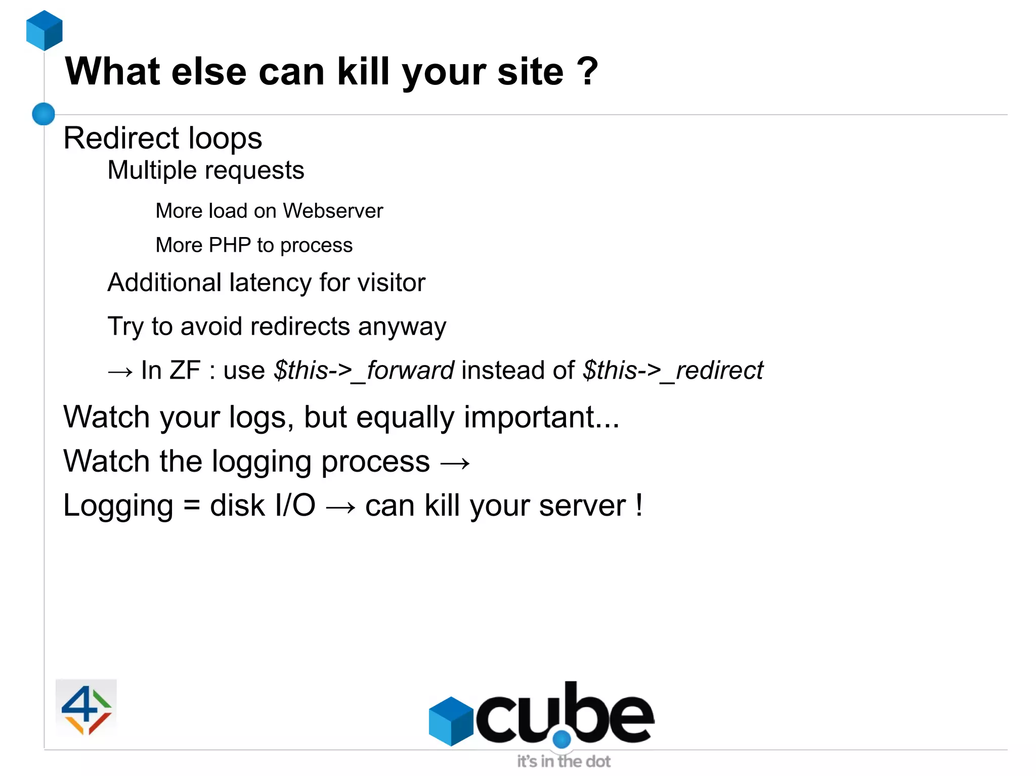 What else can kill your site ?
Redirect loops
   Multiple requests
       More load on Webserver
       More PHP to process
   Additional latency for visitor
   Try to avoid redirects anyway
   → In ZF : use $this->_forward instead of $this->_redirect
Watch your logs, but equally important...
Watch the logging process →
Logging = disk I/O → can kill your server !
 