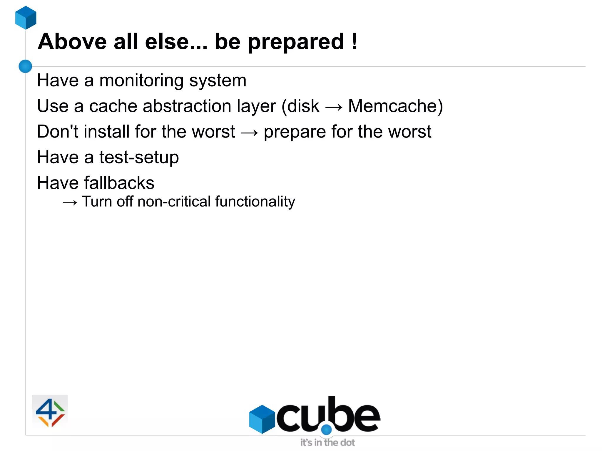 Above all else... be prepared !
Have a monitoring system
Use a cache abstraction layer (disk → Memcache)
Don't install for the worst → prepare for the worst
Have a test-setup
Have fallbacks
   → Turn off non-critical functionality
 