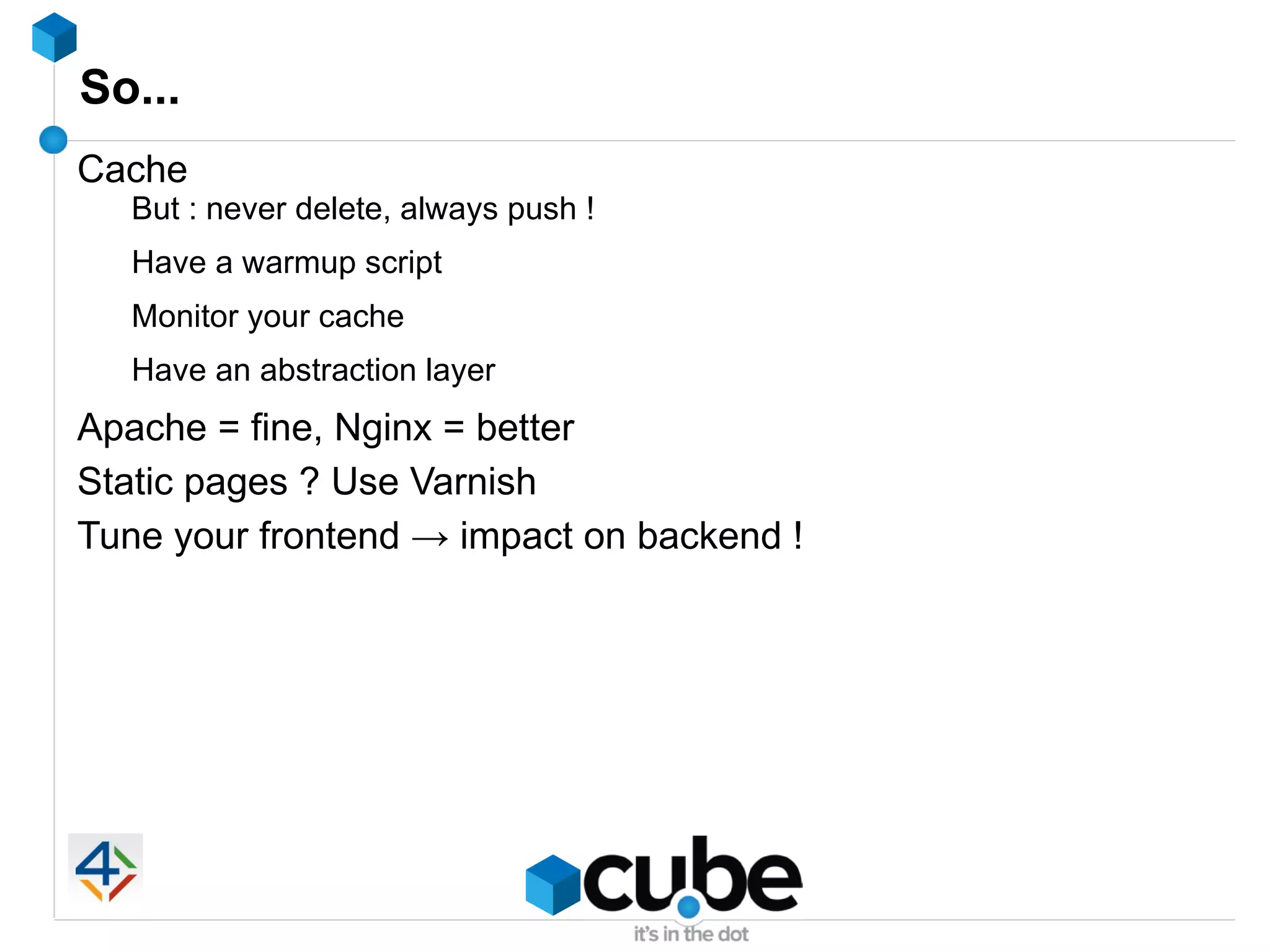 So...
Cache
  But : never delete, always push !
  Have a warmup script
  Monitor your cache
  Have an abstraction layer
Apache = fine, Nginx = better
Static pages ? Use Varnish
Tune your frontend → impact on backend !
 