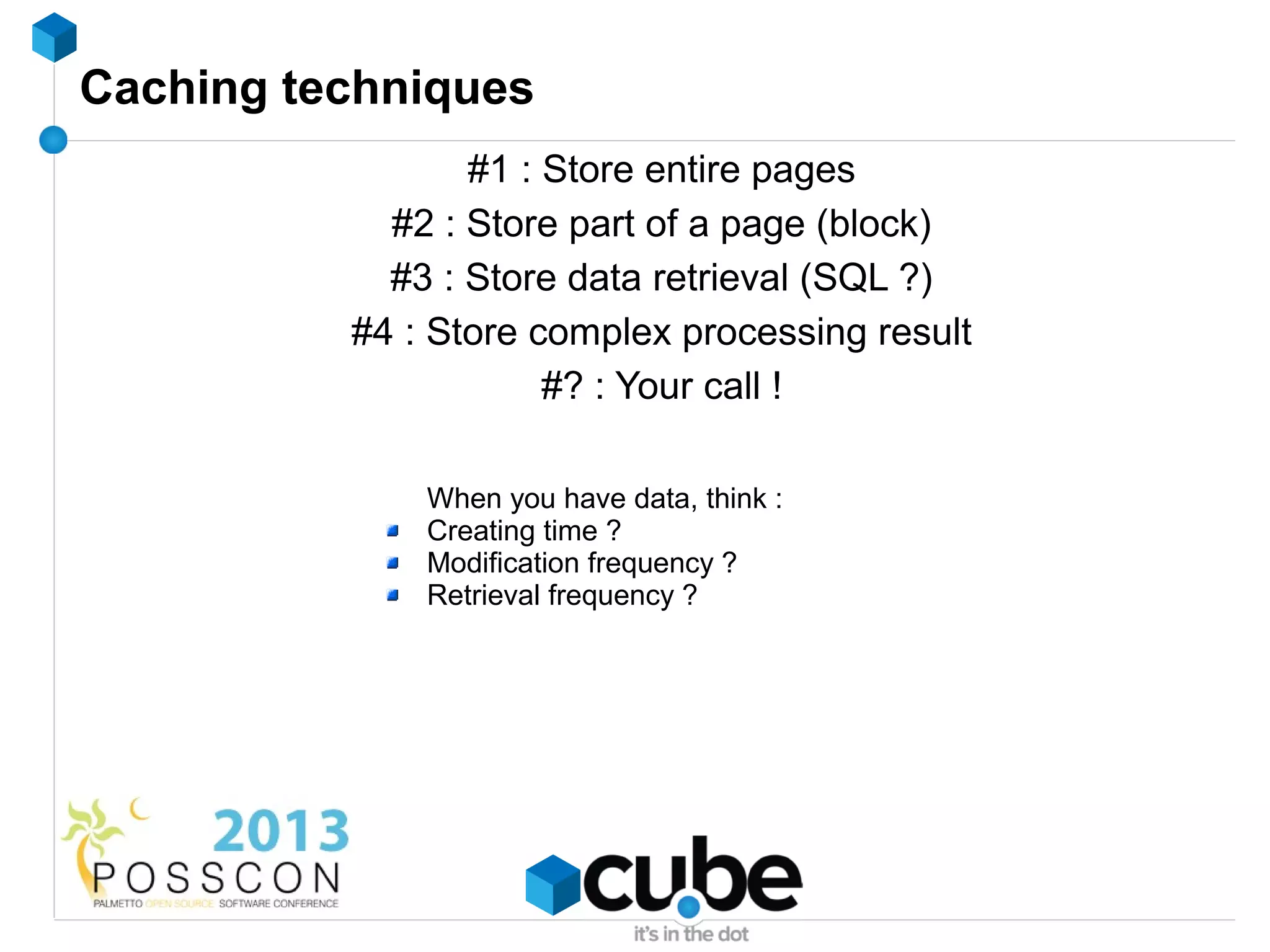 Caching techniques
                 #1 : Store entire pages
            #2 : Store part of a page (block)
            #3 : Store data retrieval (SQL ?)
          #4 : Store complex processing result
                      #? : Your call !

              When you have data, think :
              Creating time ?
              Modification frequency ?
              Retrieval frequency ?
 