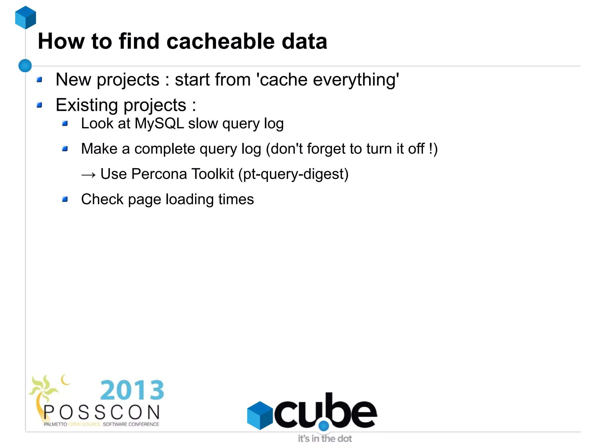 How to find cacheable data
 New projects : start from 'cache everything'
 Existing projects :
    Look at MySQL slow query log
    Make a complete query log (don't forget to turn it off !)
    → Use Percona Toolkit (pt-query-digest)
    Check page loading times
 