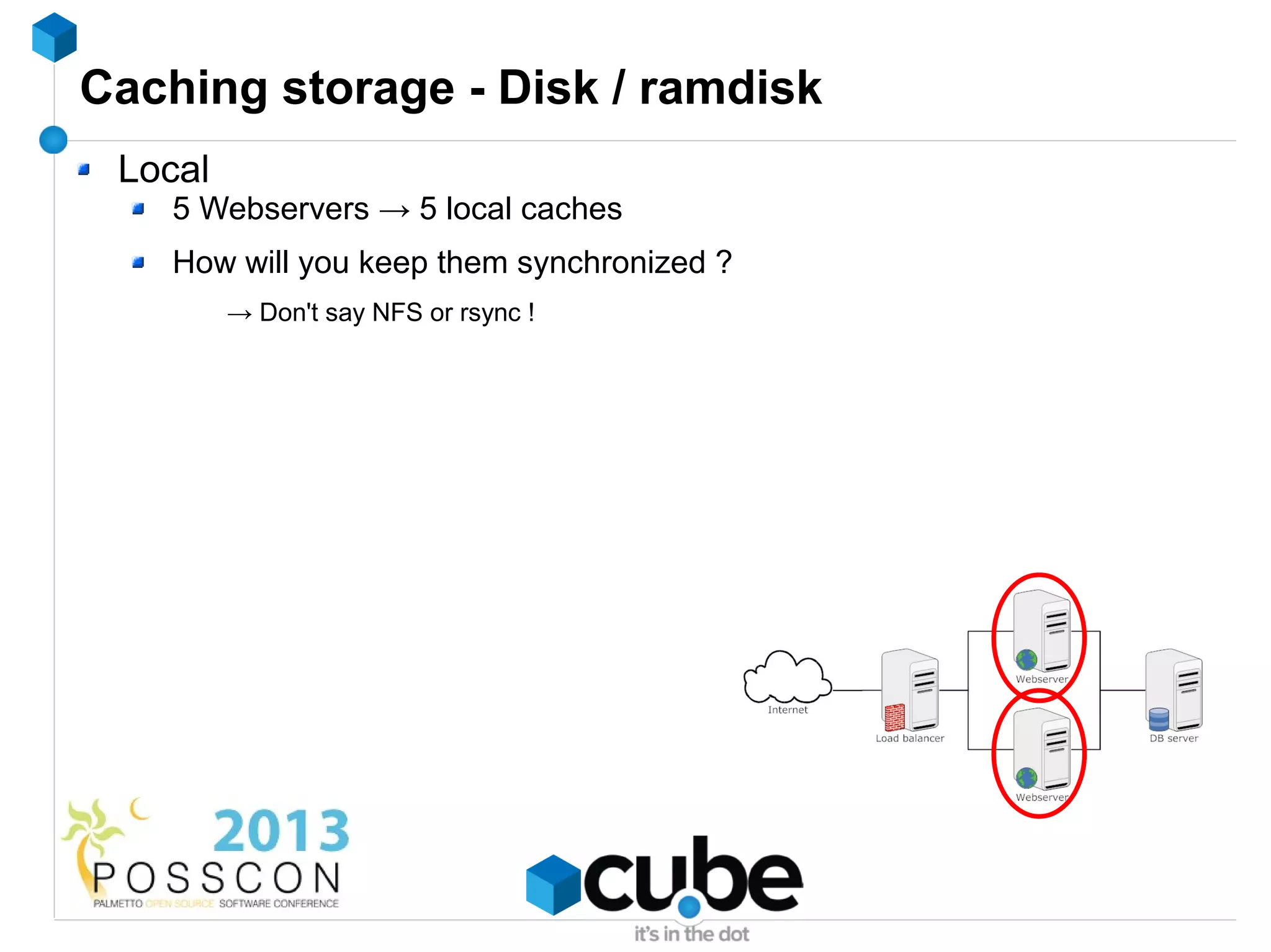 Caching storage - Disk / ramdisk
 Local
    5 Webservers → 5 local caches
    How will you keep them synchronized ?
         → Don't say NFS or rsync !
 