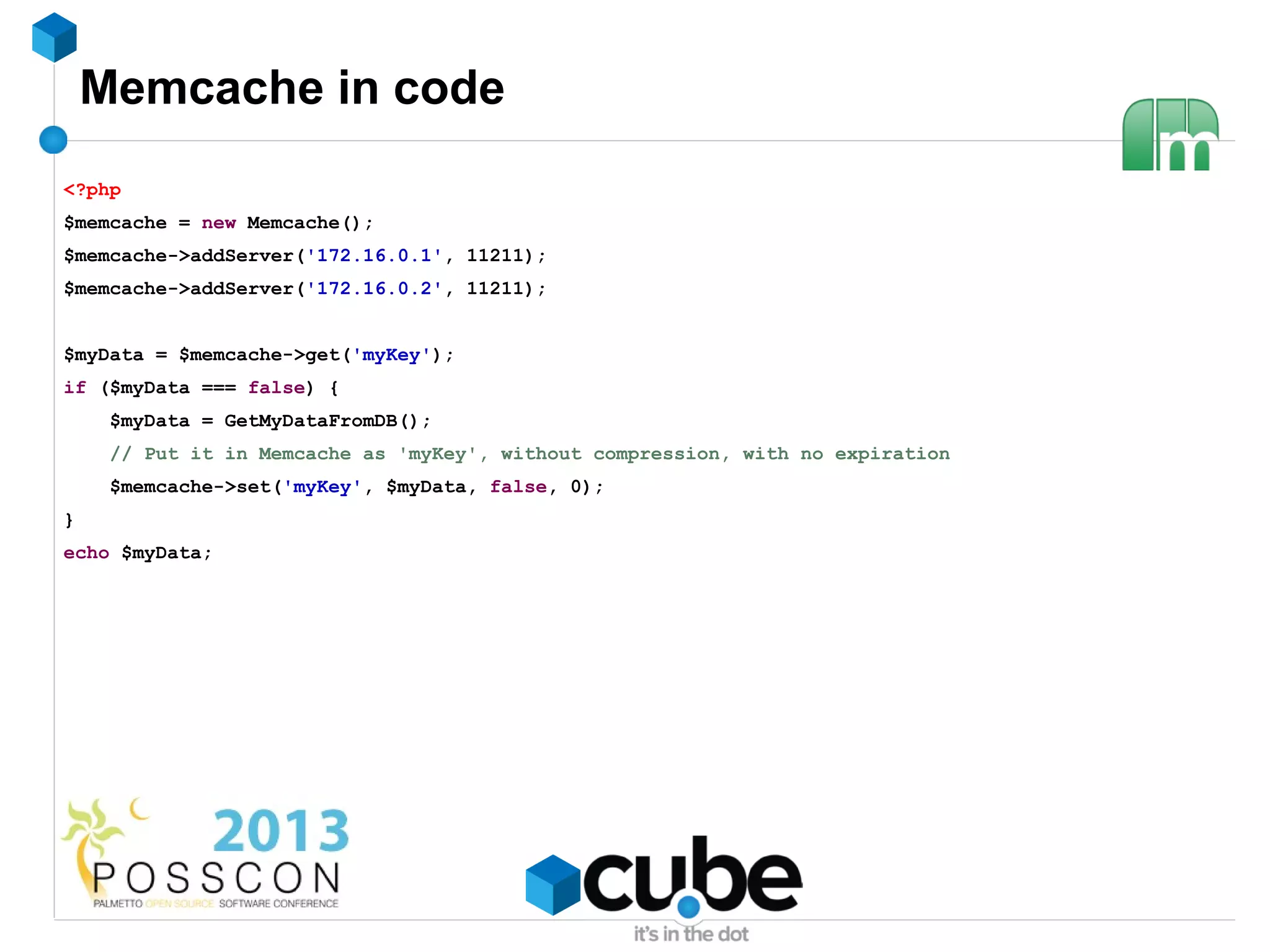 Memcache in code
<?php
$memcache = new Memcache();
$memcache->addServer('172.16.0.1', 11211);
$memcache->addServer('172.16.0.2', 11211);


$myData = $memcache->get('myKey');
if ($myData === false) {
     $myData = GetMyDataFromDB();
     // Put it in Memcache as 'myKey', without compression, with no expiration
     $memcache->set('myKey', $myData, false, 0);
}
echo $myData;
 