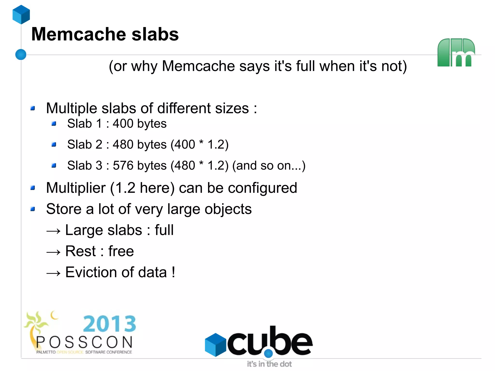 Memcache slabs
           (or why Memcache says it's full when it's not)

 Multiple slabs of different sizes :
    Slab 1 : 400 bytes
    Slab 2 : 480 bytes (400 * 1.2)
    Slab 3 : 576 bytes (480 * 1.2) (and so on...)
 Multiplier (1.2 here) can be configured
 Store a lot of very large objects
 → Large slabs : full
 → Rest : free
 → Eviction of data !
 