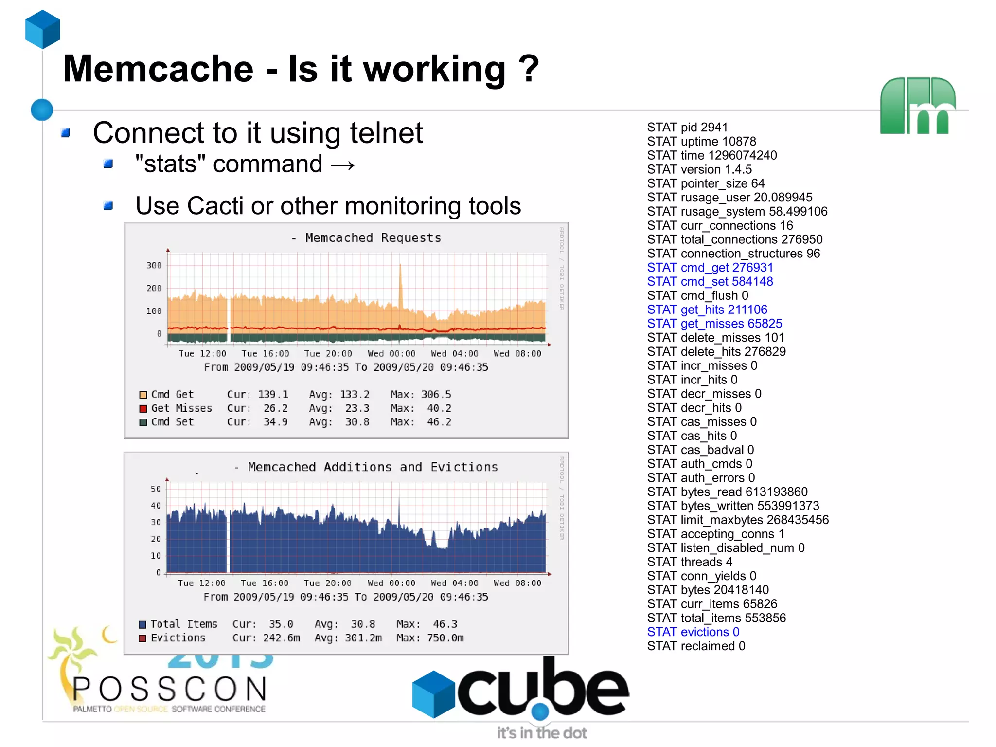 Memcache - Is it working ?
 Connect to it using telnet               STAT pid 2941
                                          STAT uptime 10878
                                          STAT time 1296074240
    "stats" command →                     STAT version 1.4.5
                                          STAT pointer_size 64
                                          STAT rusage_user 20.089945
    Use Cacti or other monitoring tools   STAT rusage_system 58.499106
                                          STAT curr_connections 16
                                          STAT total_connections 276950
                                          STAT connection_structures 96
                                          STAT cmd_get 276931
                                          STAT cmd_set 584148
                                          STAT cmd_flush 0
                                          STAT get_hits 211106
                                          STAT get_misses 65825
                                          STAT delete_misses 101
                                          STAT delete_hits 276829
                                          STAT incr_misses 0
                                          STAT incr_hits 0
                                          STAT decr_misses 0
                                          STAT decr_hits 0
                                          STAT cas_misses 0
                                          STAT cas_hits 0
                                          STAT cas_badval 0
                                          STAT auth_cmds 0
                                          STAT auth_errors 0
                                          STAT bytes_read 613193860
                                          STAT bytes_written 553991373
                                          STAT limit_maxbytes 268435456
                                          STAT accepting_conns 1
                                          STAT listen_disabled_num 0
                                          STAT threads 4
                                          STAT conn_yields 0
                                          STAT bytes 20418140
                                          STAT curr_items 65826
                                          STAT total_items 553856
                                          STAT evictions 0
                                          STAT reclaimed 0
 