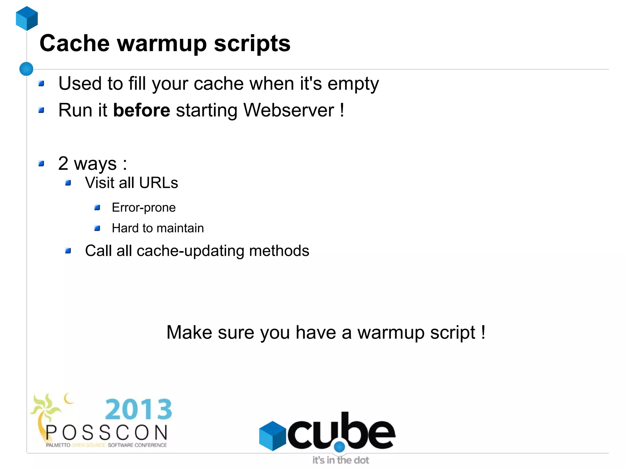 Cache warmup scripts
 Used to fill your cache when it's empty
 Run it before starting Webserver !

 2 ways :
    Visit all URLs
        Error-prone
        Hard to maintain
    Call all cache-updating methods




                 Make sure you have a warmup script !
 