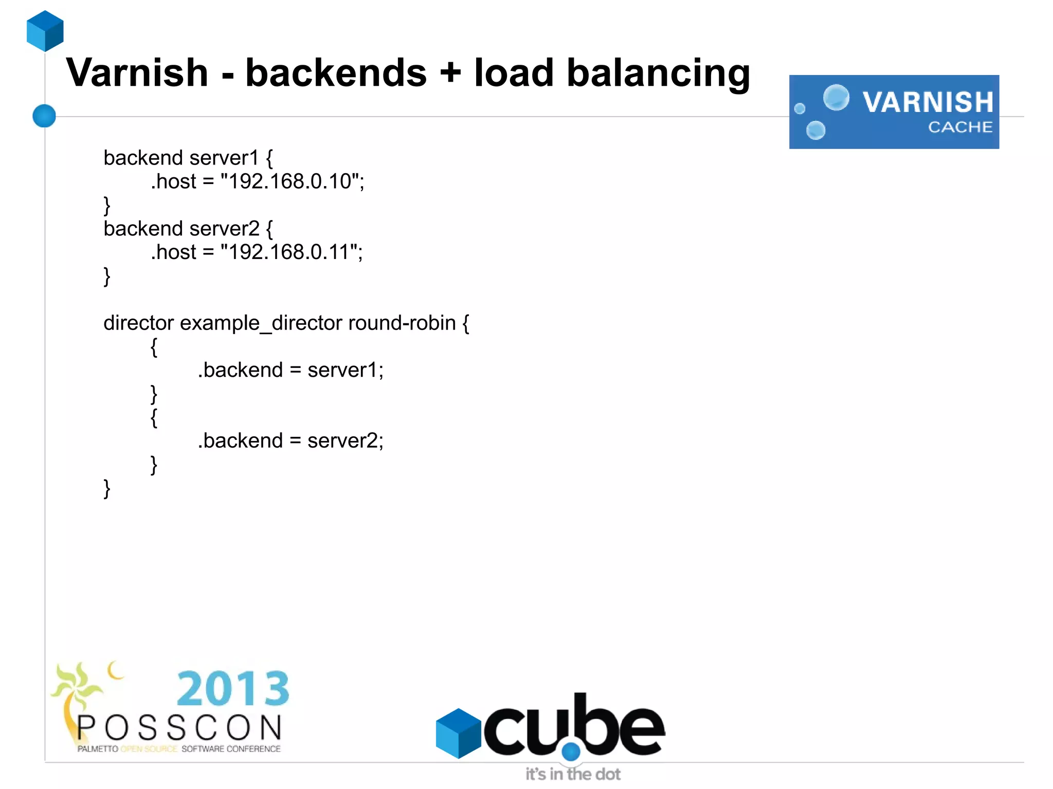 Varnish - backends + load balancing
 backend server1 {
     .host = "192.168.0.10";
 }
 backend server2 {
     .host = "192.168.0.11";
 }

 director example_director round-robin {
      {
            .backend = server1;
      }
      {
            .backend = server2;
      }
 }
 