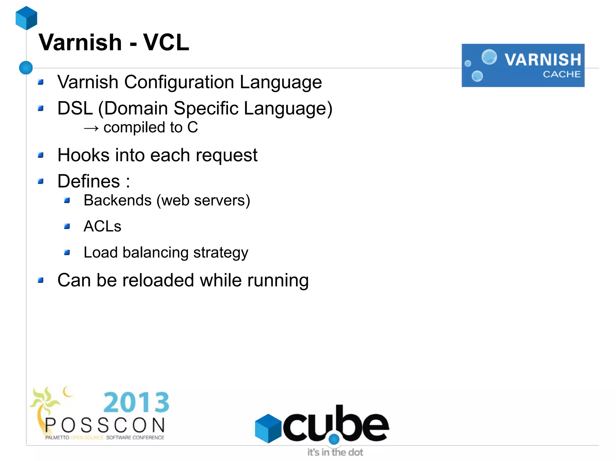 Varnish - VCL
 Varnish Configuration Language
 DSL (Domain Specific Language)
    → compiled to C
 Hooks into each request
 Defines :
    Backends (web servers)
    ACLs
    Load balancing strategy
 Can be reloaded while running
 