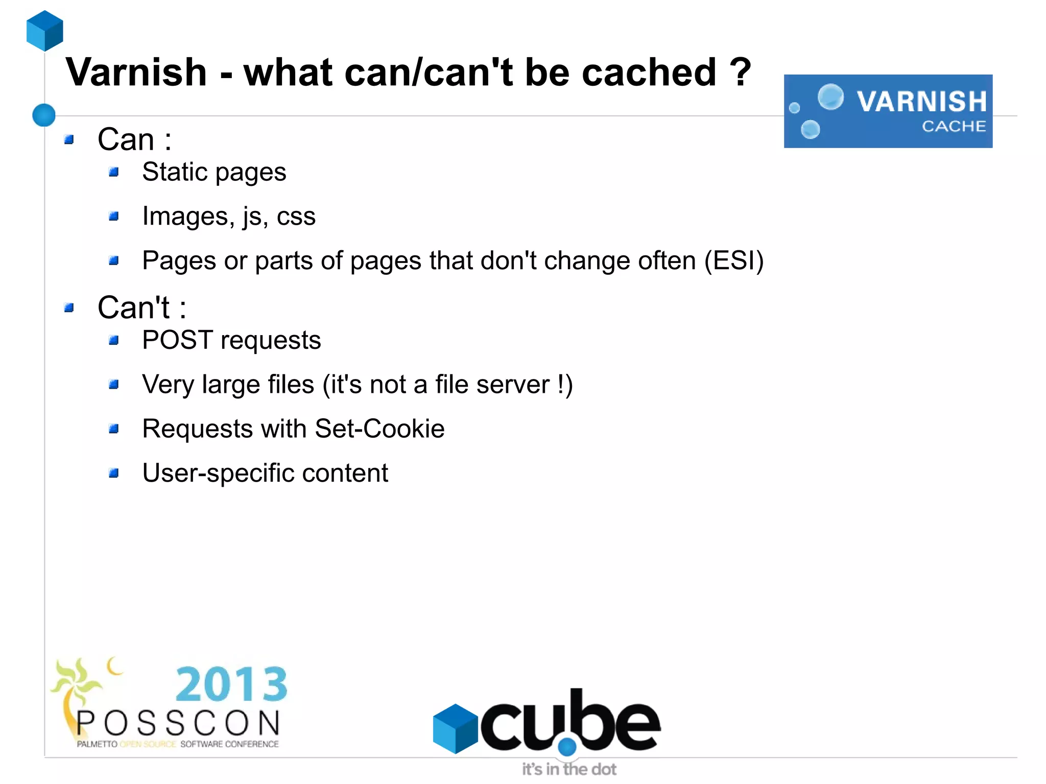 Varnish - what can/can't be cached ?
 Can :
    Static pages
    Images, js, css
    Pages or parts of pages that don't change often (ESI)
 Can't :
    POST requests
    Very large files (it's not a file server !)
    Requests with Set-Cookie
    User-specific content
 