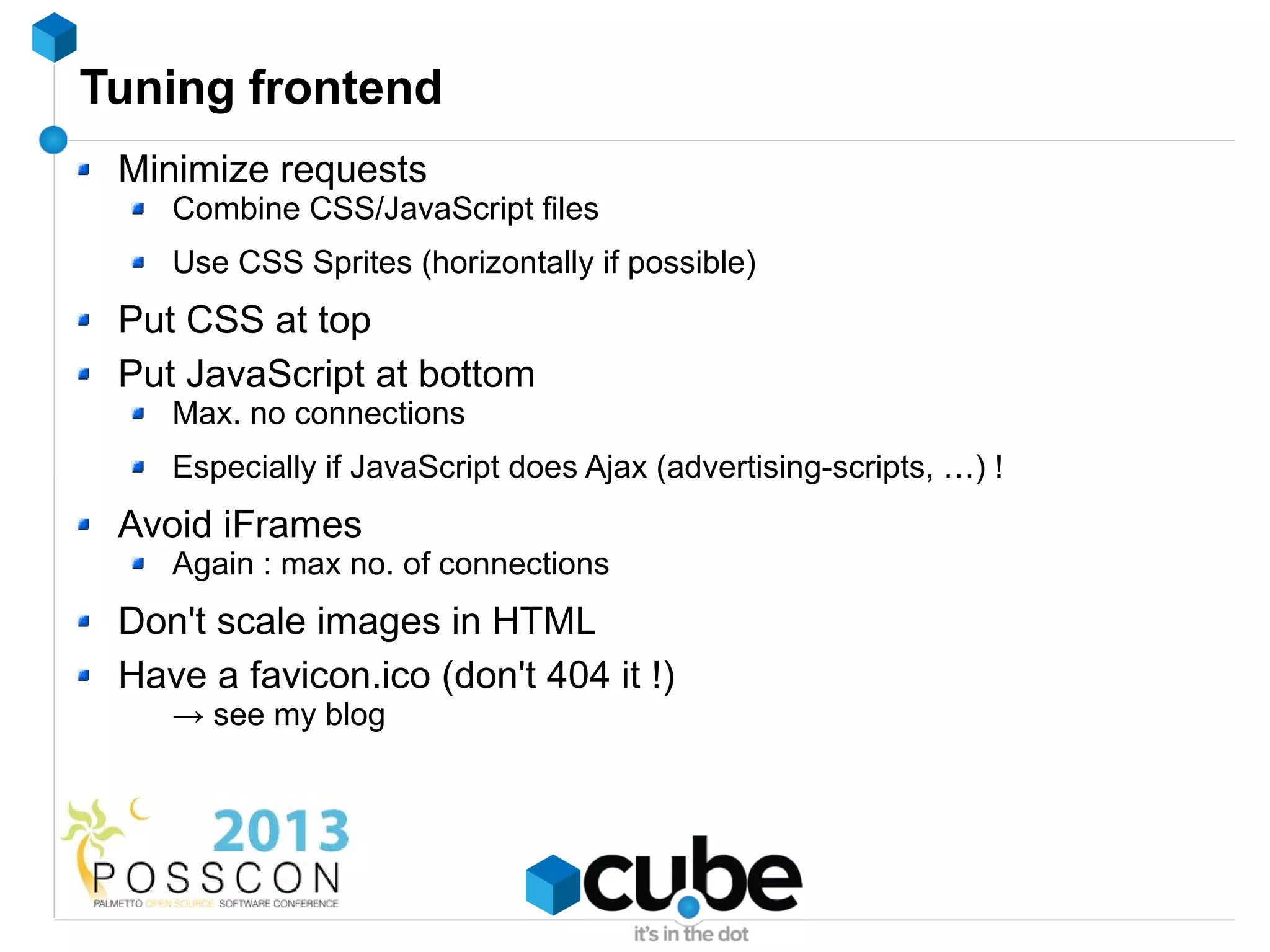 Tuning frontend
 Minimize requests
    Combine CSS/JavaScript files
    Use CSS Sprites (horizontally if possible)
 Put CSS at top
 Put JavaScript at bottom
    Max. no connections
    Especially if JavaScript does Ajax (advertising-scripts, …) !
 Avoid iFrames
    Again : max no. of connections
 Don't scale images in HTML
 Have a favicon.ico (don't 404 it !)
    → see my blog
 