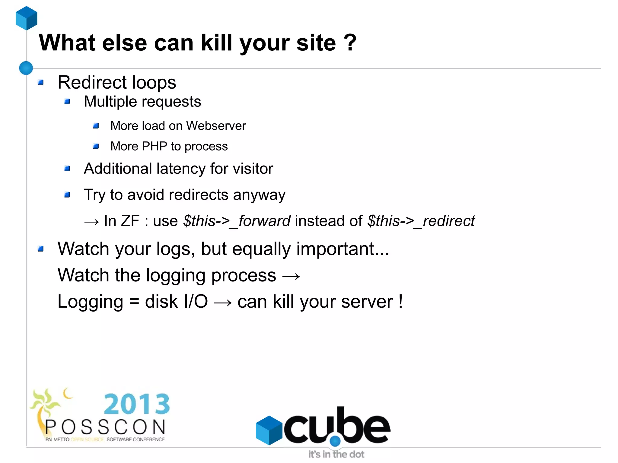 What else can kill your site ?
 Redirect loops
    Multiple requests
        More load on Webserver
        More PHP to process
    Additional latency for visitor
    Try to avoid redirects anyway
    → In ZF : use $this->_forward instead of $this->_redirect
 Watch your logs, but equally important...
 Watch the logging process →
 Logging = disk I/O → can kill your server !
 