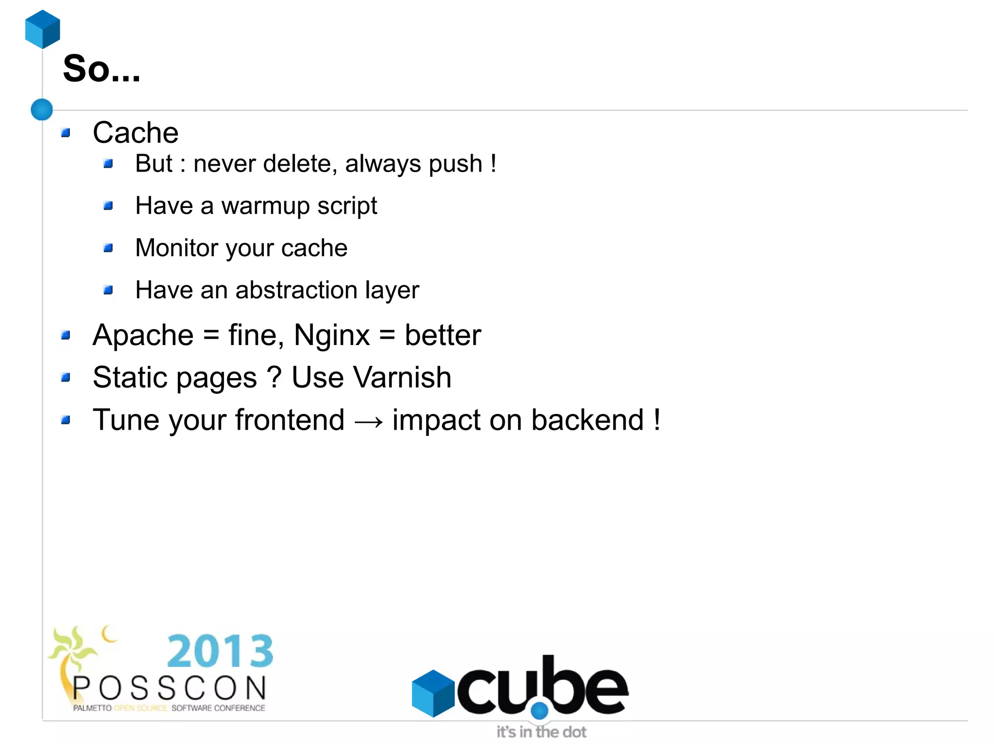 So...
 Cache
    But : never delete, always push !
    Have a warmup script
    Monitor your cache
    Have an abstraction layer
 Apache = fine, Nginx = better
 Static pages ? Use Varnish
 Tune your frontend → impact on backend !
 