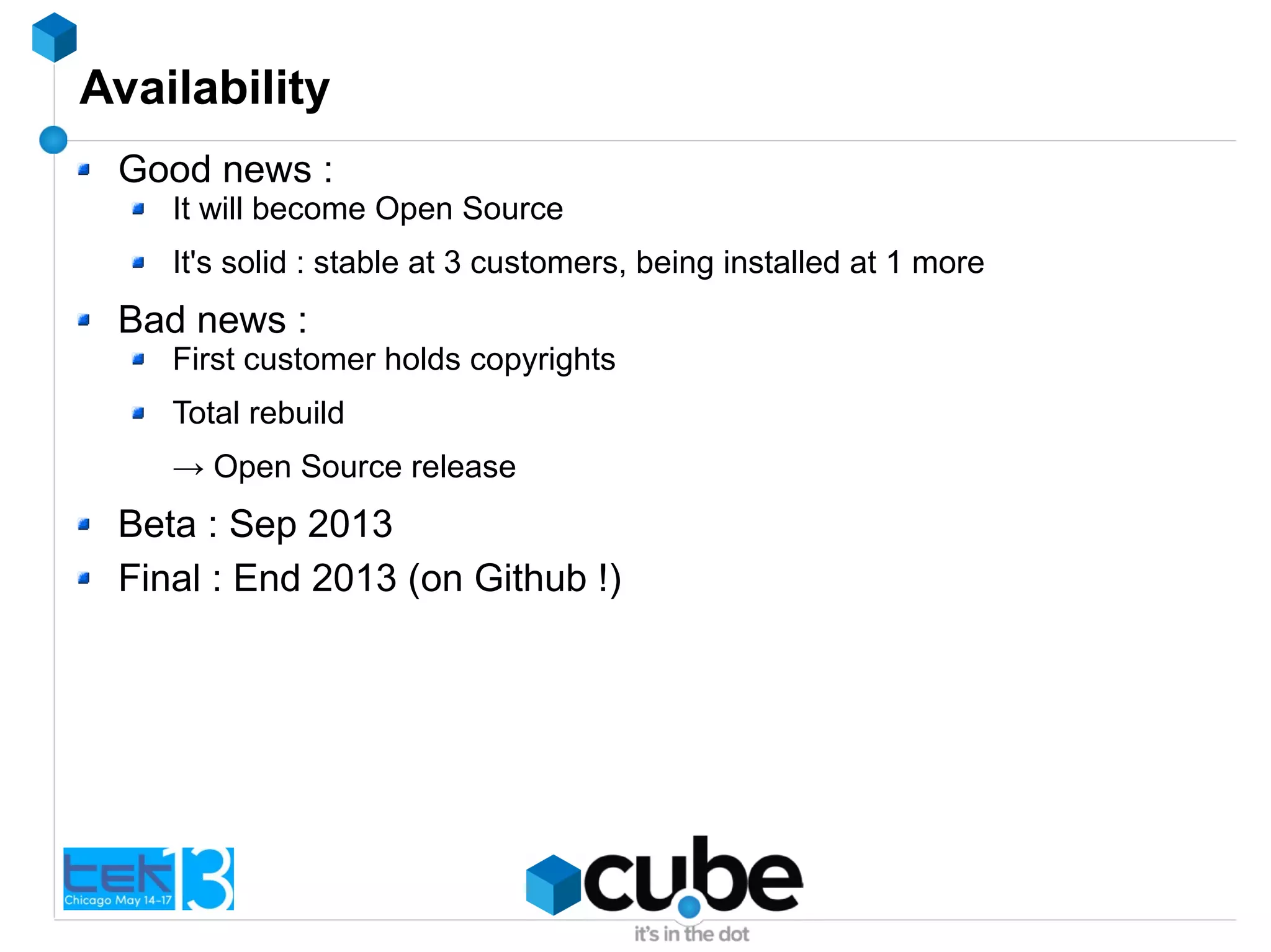 Availability
Good news :
It will become Open Source
It's solid : stable at 3 customers, being installed at 1 more
Bad news :
First customer holds copyrights
Total rebuild
→ Open Source release
Beta : Sep 2013
Final : End 2013 (on Github !)
 