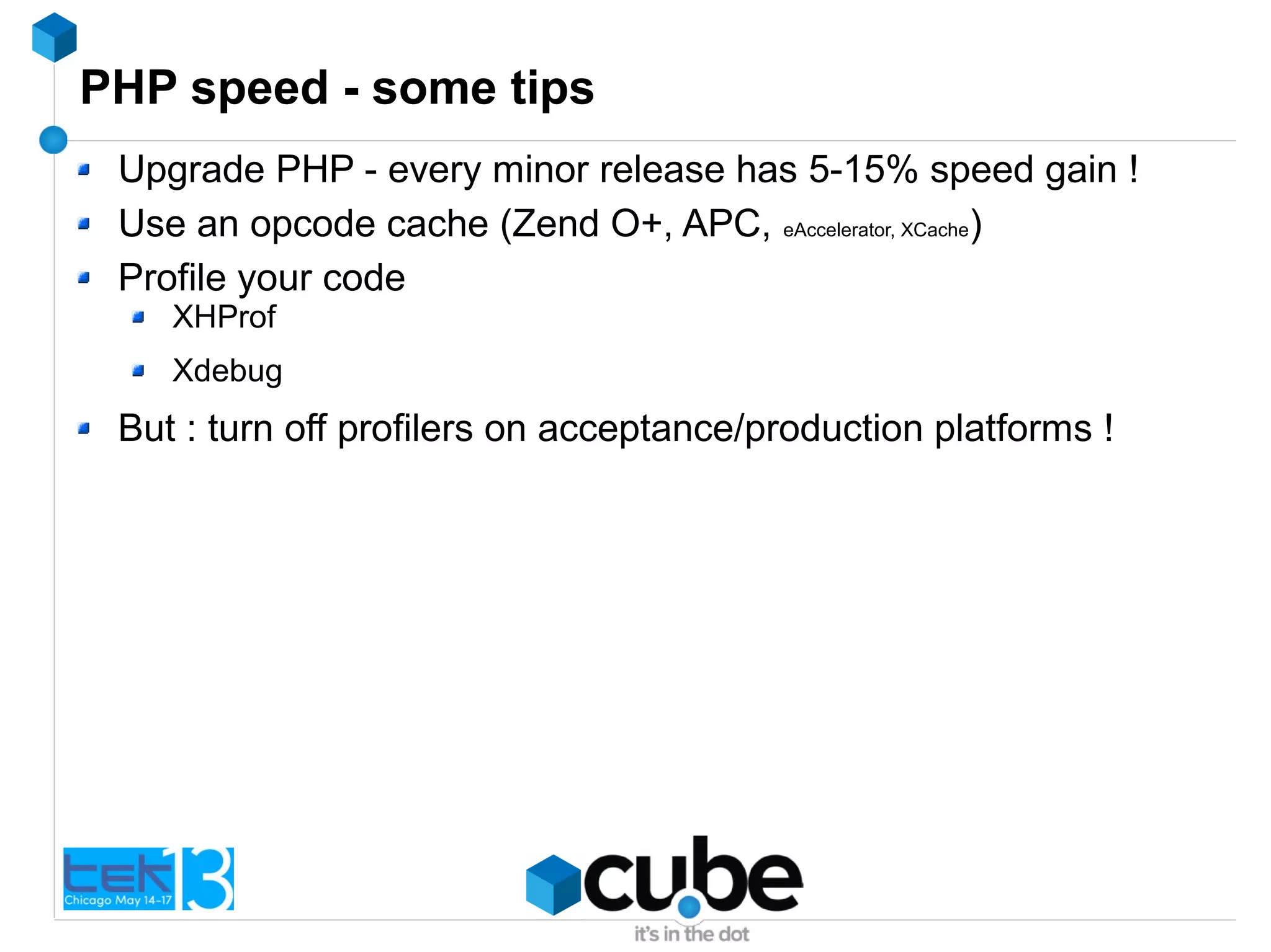 PHP speed - some tips
Upgrade PHP - every minor release has 5-15% speed gain !
Use an opcode cache (Zend O+, APC, eAccelerator, XCache)
Profile your code
XHProf
Xdebug
But : turn off profilers on acceptance/production platforms !
 