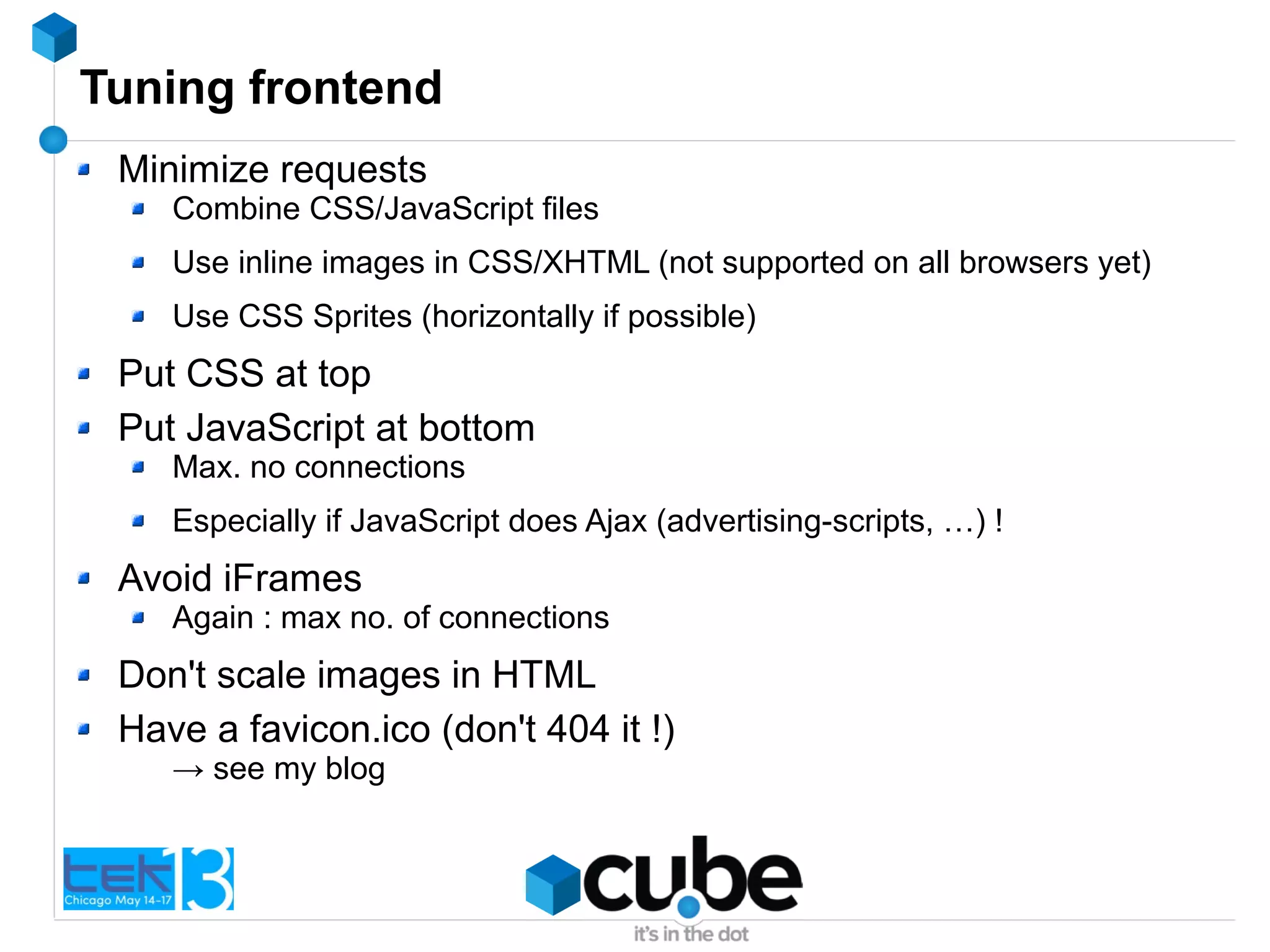 Tuning frontend
Minimize requests
Combine CSS/JavaScript files
Use inline images in CSS/XHTML (not supported on all browsers yet)
Use CSS Sprites (horizontally if possible)
Put CSS at top
Put JavaScript at bottom
Max. no connections
Especially if JavaScript does Ajax (advertising-scripts, …) !
Avoid iFrames
Again : max no. of connections
Don't scale images in HTML
Have a favicon.ico (don't 404 it !)
→ see my blog
 