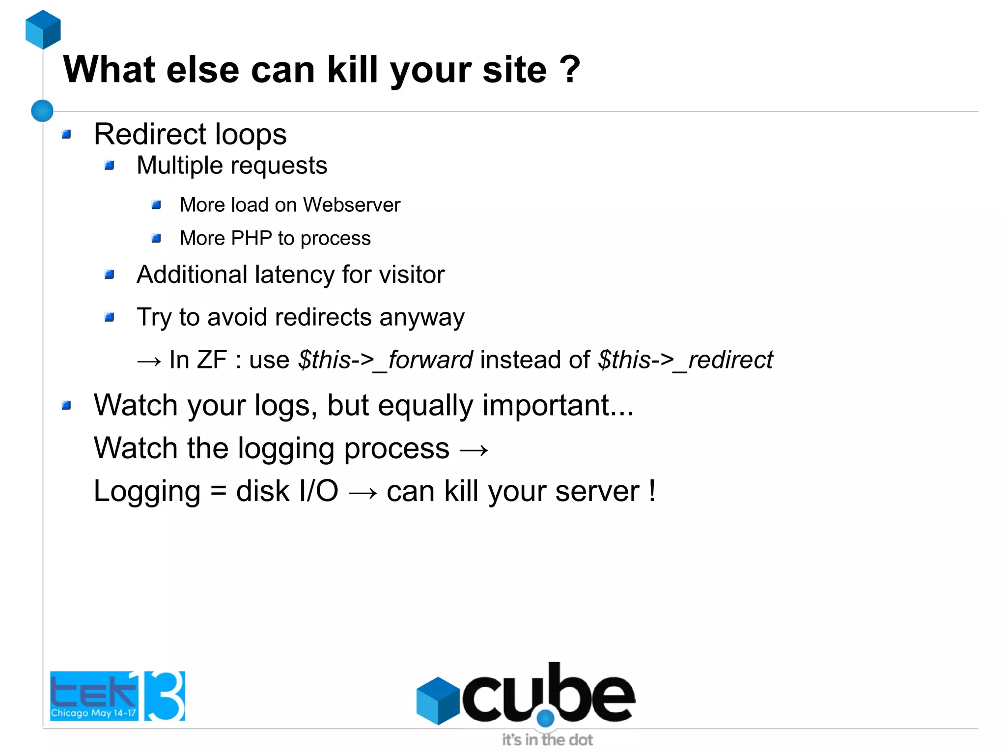 What else can kill your site ?
Redirect loops
Multiple requests
More load on Webserver
More PHP to process
Additional latency for visitor
Try to avoid redirects anyway
→ In ZF : use $this->_forward instead of $this->_redirect
Watch your logs, but equally important...
Watch the logging process →
Logging = disk I/O → can kill your server !
 