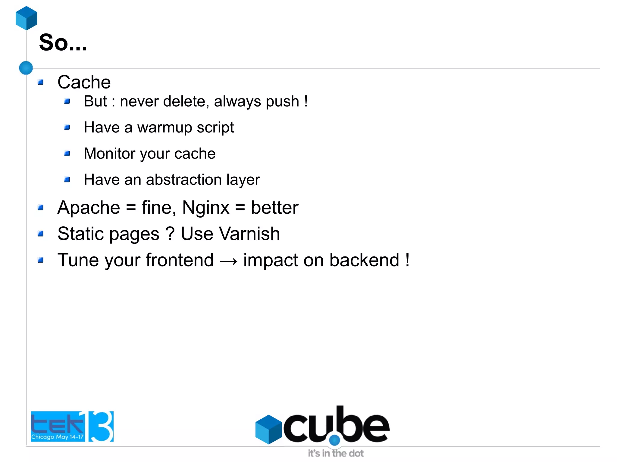 So...
Cache
But : never delete, always push !
Have a warmup script
Monitor your cache
Have an abstraction layer
Apache = fine, Nginx = better
Static pages ? Use Varnish
Tune your frontend → impact on backend !
 