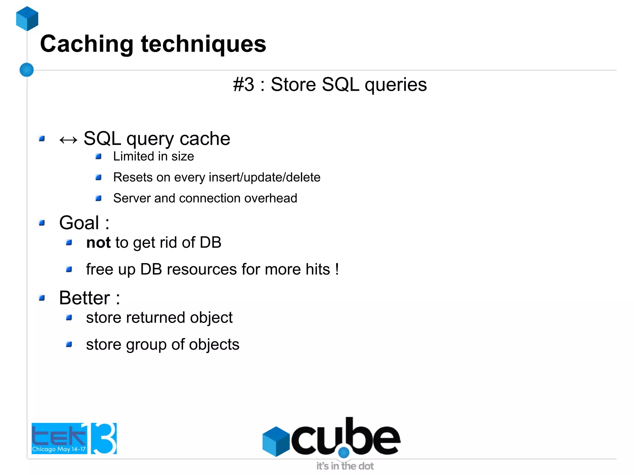 Caching techniques
#3 : Store SQL queries
↔ SQL query cache
Limited in size
Resets on every insert/update/delete
Server and connection overhead
Goal :
not to get rid of DB
free up DB resources for more hits !
Better :
store returned object
store group of objects
 