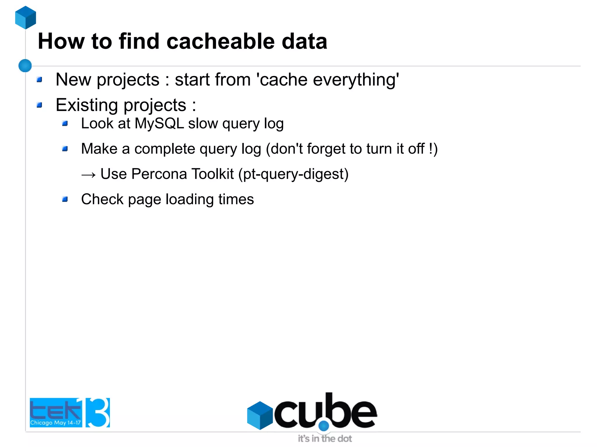 How to find cacheable data
New projects : start from 'cache everything'
Existing projects :
Look at MySQL slow query log
Make a complete query log (don't forget to turn it off !)
→ Use Percona Toolkit (pt-query-digest)
Check page loading times
 