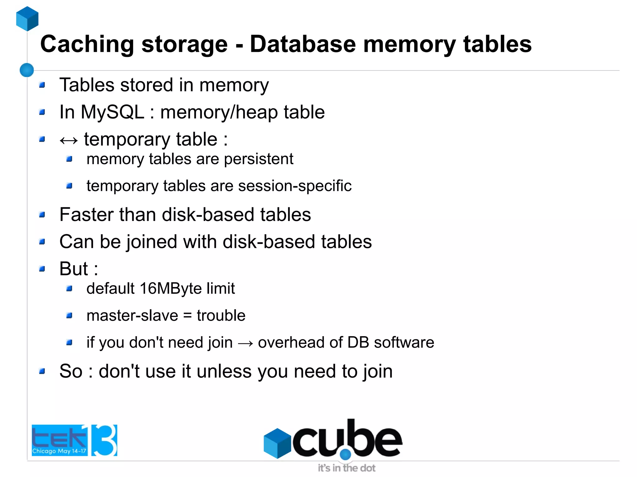Caching storage - Database memory tables
Tables stored in memory
In MySQL : memory/heap table
↔ temporary table :
memory tables are persistent
temporary tables are session-specific
Faster than disk-based tables
Can be joined with disk-based tables
But :
default 16MByte limit
master-slave = trouble
if you don't need join → overhead of DB software
So : don't use it unless you need to join
 