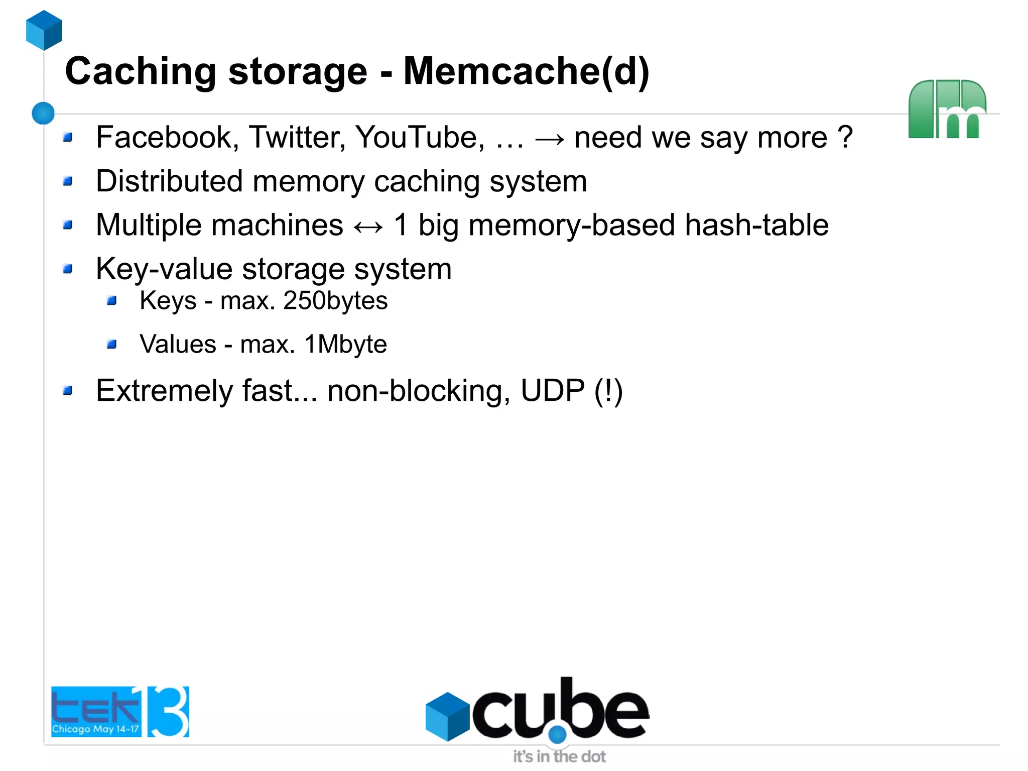 Caching storage - Memcache(d)
Facebook, Twitter, YouTube, … → need we say more ?
Distributed memory caching system
Multiple machines ↔ 1 big memory-based hash-table
Key-value storage system
Keys - max. 250bytes
Values - max. 1Mbyte
Extremely fast... non-blocking, UDP (!)
 