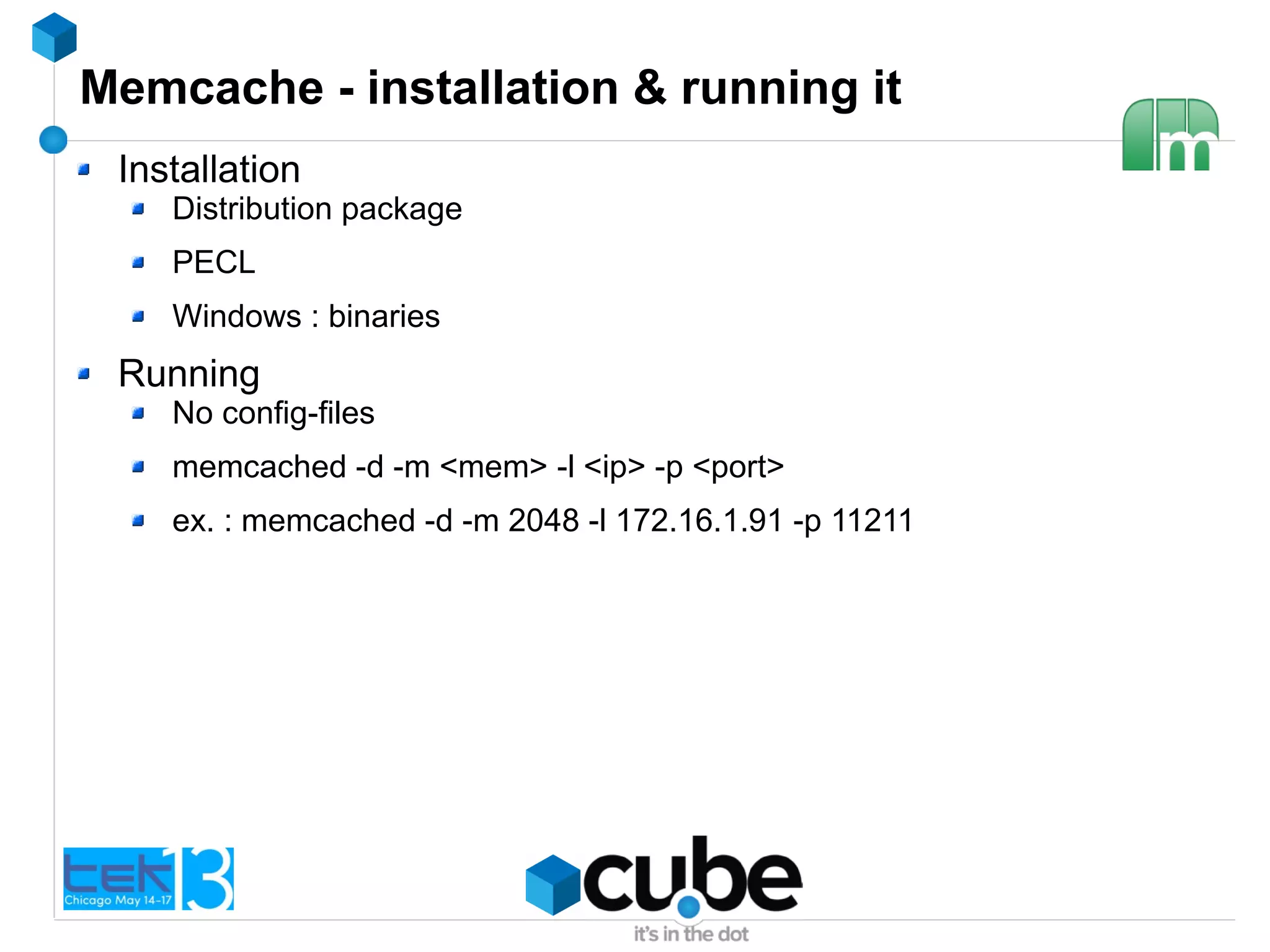 Memcache - installation & running it
Installation
Distribution package
PECL
Windows : binaries
Running
No config-files
memcached -d -m <mem> -l <ip> -p <port>
ex. : memcached -d -m 2048 -l 172.16.1.91 -p 11211
 