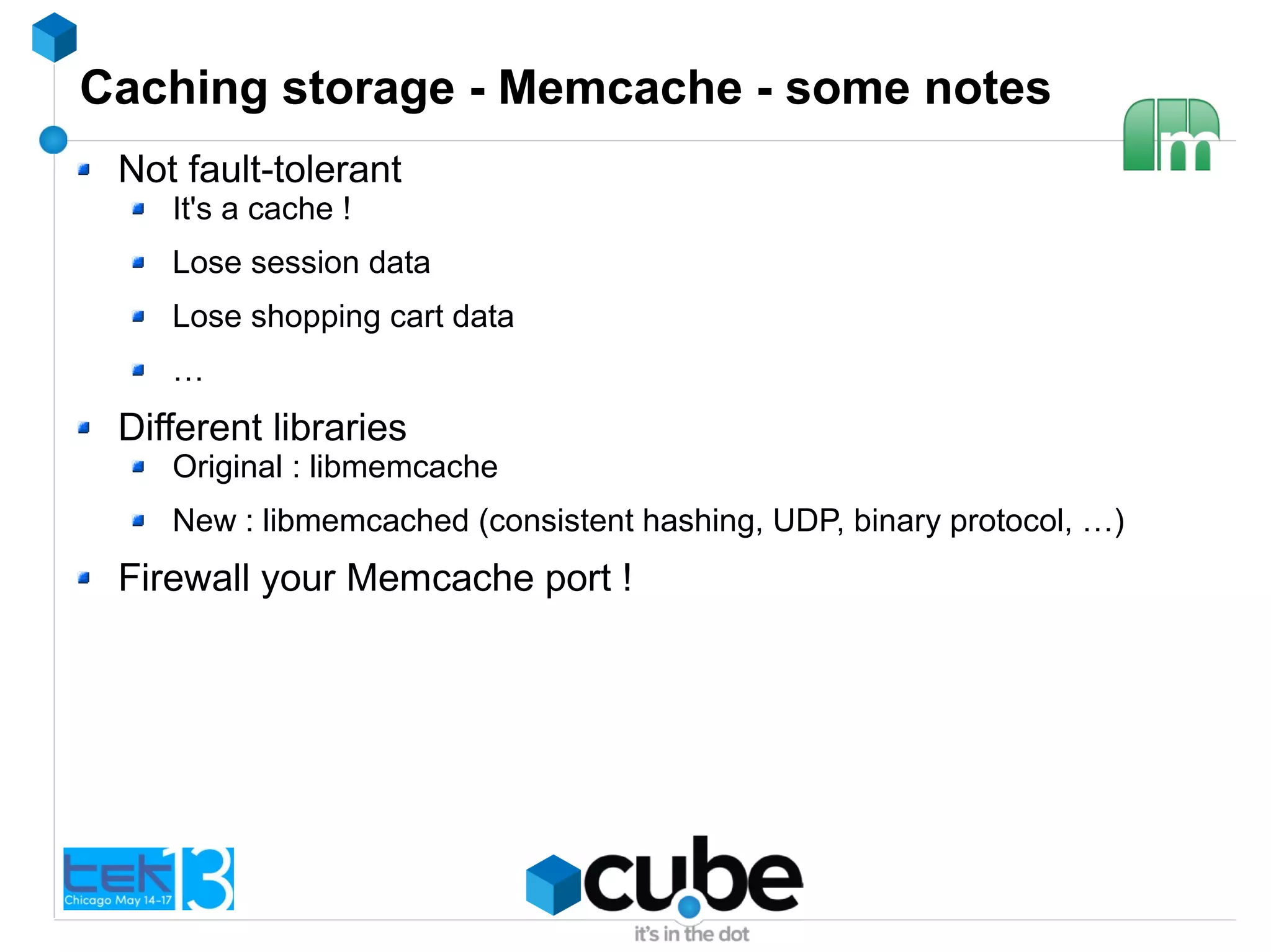 Caching storage - Memcache - some notes
Not fault-tolerant
It's a cache !
Lose session data
Lose shopping cart data
…
Different libraries
Original : libmemcache
New : libmemcached (consistent hashing, UDP, binary protocol, …)
Firewall your Memcache port !
 