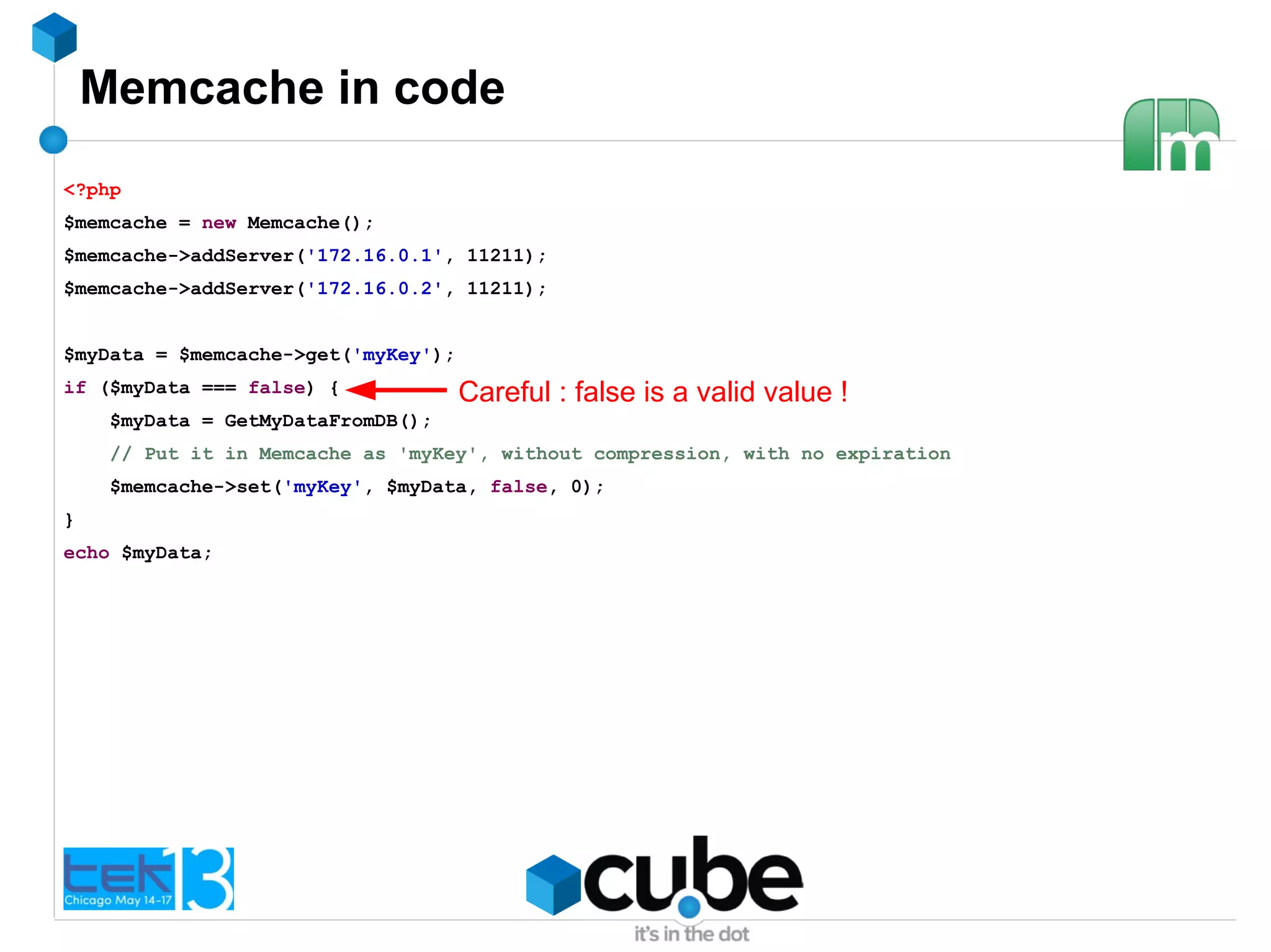 Memcache in code
<?php
$memcache = new Memcache();
$memcache->addServer('172.16.0.1', 11211);
$memcache->addServer('172.16.0.2', 11211);
$myData = $memcache->get('myKey');
if ($myData === false) {
$myData = GetMyDataFromDB();
// Put it in Memcache as 'myKey', without compression, with no expiration
$memcache->set('myKey', $myData, false, 0);
}
echo $myData;
Careful : false is a valid value !
 