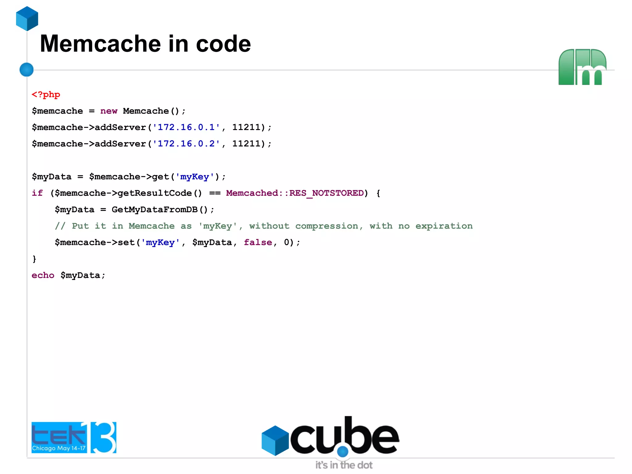 Memcache in code
<?php
$memcache = new Memcache();
$memcache->addServer('172.16.0.1', 11211);
$memcache->addServer('172.16.0.2', 11211);
$myData = $memcache->get('myKey');
if ($memcache->getResultCode() == Memcached::RES_NOTSTORED) {
$myData = GetMyDataFromDB();
// Put it in Memcache as 'myKey', without compression, with no expiration
$memcache->set('myKey', $myData, false, 0);
}
echo $myData;
 