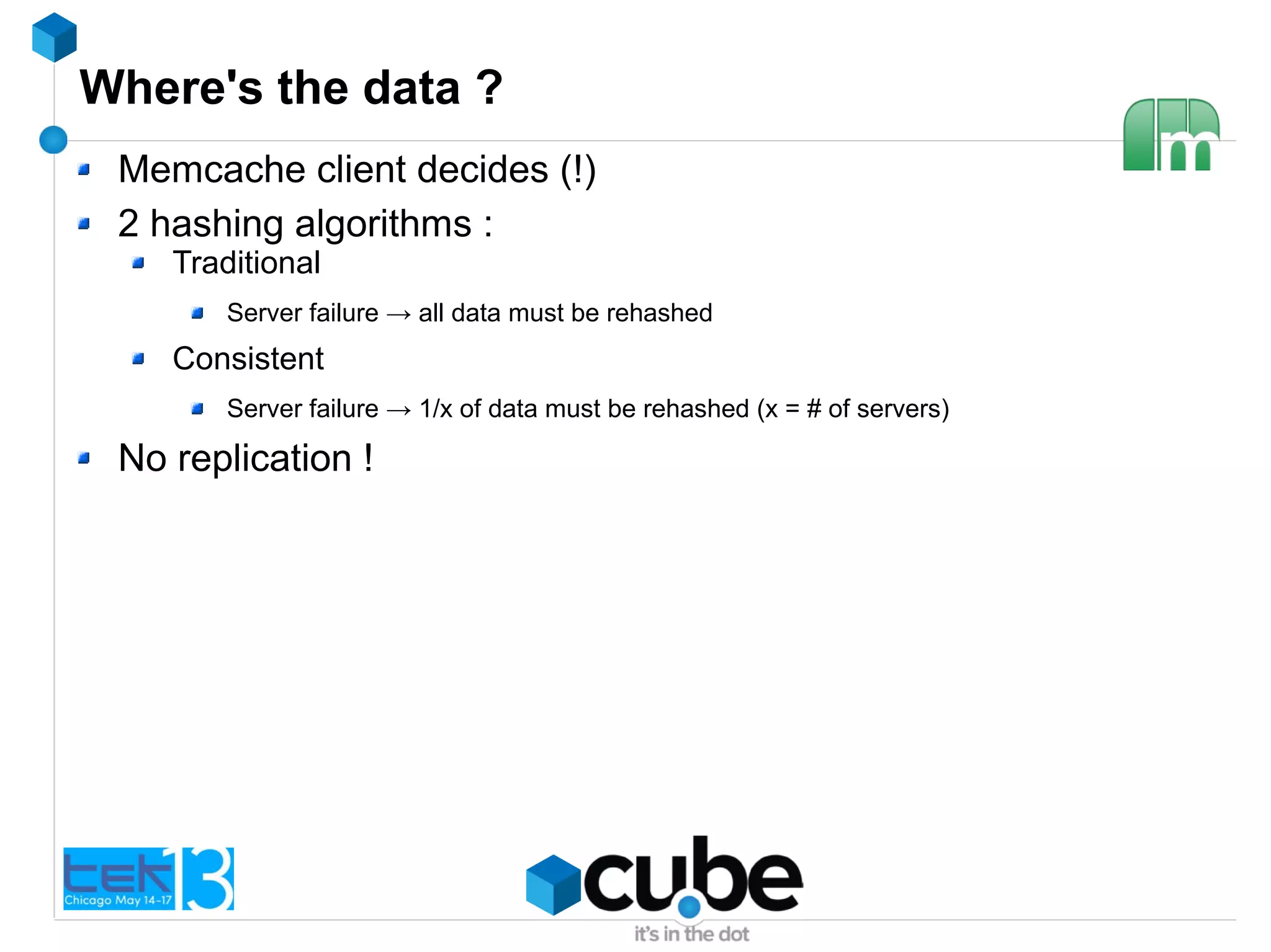 Where's the data ?
Memcache client decides (!)
2 hashing algorithms :
Traditional
Server failure → all data must be rehashed
Consistent
Server failure → 1/x of data must be rehashed (x = # of servers)
No replication !
 