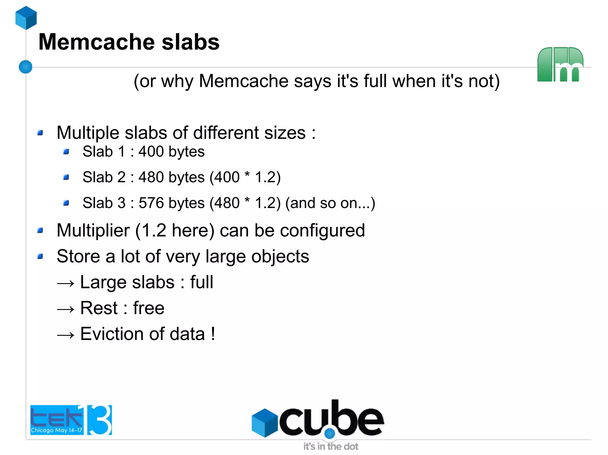 Memcache slabs
(or why Memcache says it's full when it's not)
Multiple slabs of different sizes :
Slab 1 : 400 bytes
Slab 2 : 480 bytes (400 * 1.2)
Slab 3 : 576 bytes (480 * 1.2) (and so on...)
Multiplier (1.2 here) can be configured
Store a lot of very large objects
→ Large slabs : full
→ Rest : free
→ Eviction of data !
 