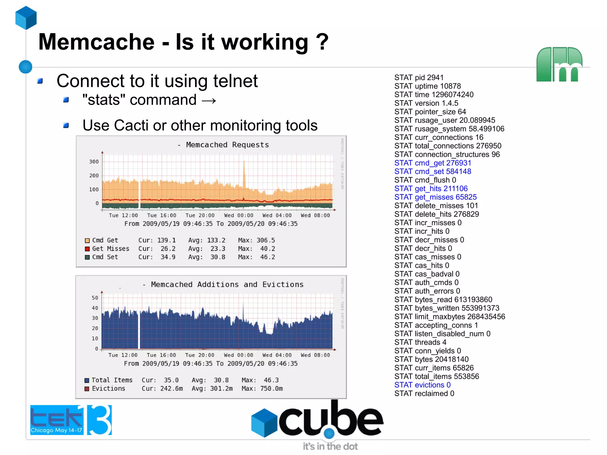 Memcache - Is it working ?
Connect to it using telnet
"stats" command →
Use Cacti or other monitoring tools
STAT pid 2941
STAT uptime 10878
STAT time 1296074240
STAT version 1.4.5
STAT pointer_size 64
STAT rusage_user 20.089945
STAT rusage_system 58.499106
STAT curr_connections 16
STAT total_connections 276950
STAT connection_structures 96
STAT cmd_get 276931
STAT cmd_set 584148
STAT cmd_flush 0
STAT get_hits 211106
STAT get_misses 65825
STAT delete_misses 101
STAT delete_hits 276829
STAT incr_misses 0
STAT incr_hits 0
STAT decr_misses 0
STAT decr_hits 0
STAT cas_misses 0
STAT cas_hits 0
STAT cas_badval 0
STAT auth_cmds 0
STAT auth_errors 0
STAT bytes_read 613193860
STAT bytes_written 553991373
STAT limit_maxbytes 268435456
STAT accepting_conns 1
STAT listen_disabled_num 0
STAT threads 4
STAT conn_yields 0
STAT bytes 20418140
STAT curr_items 65826
STAT total_items 553856
STAT evictions 0
STAT reclaimed 0
 