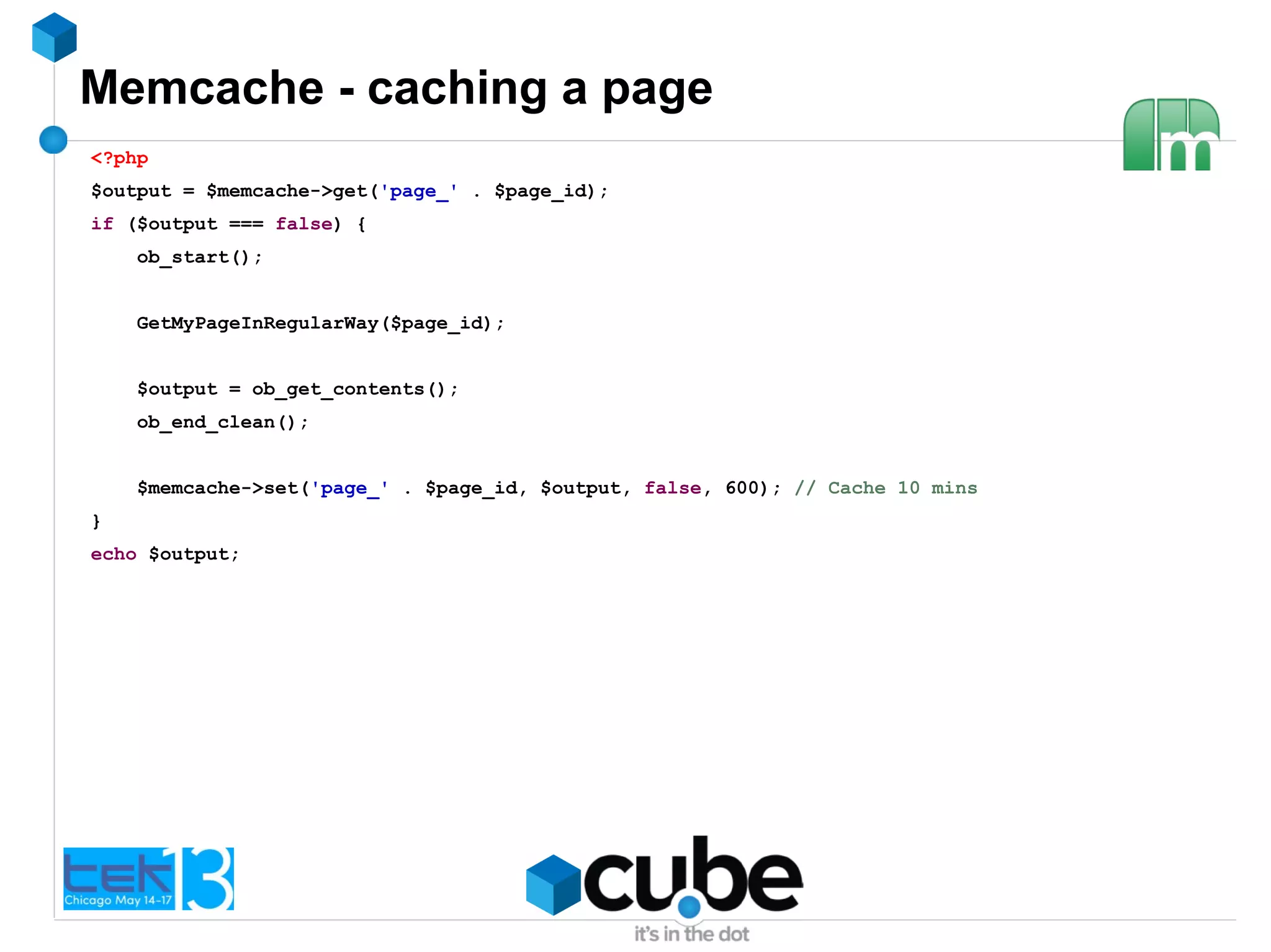Memcache - caching a page
<?php
$output = $memcache->get('page_' . $page_id);
if ($output === false) {
ob_start();
GetMyPageInRegularWay($page_id);
$output = ob_get_contents();
ob_end_clean();
$memcache->set('page_' . $page_id, $output, false, 600); // Cache 10 mins
}
echo $output;
 