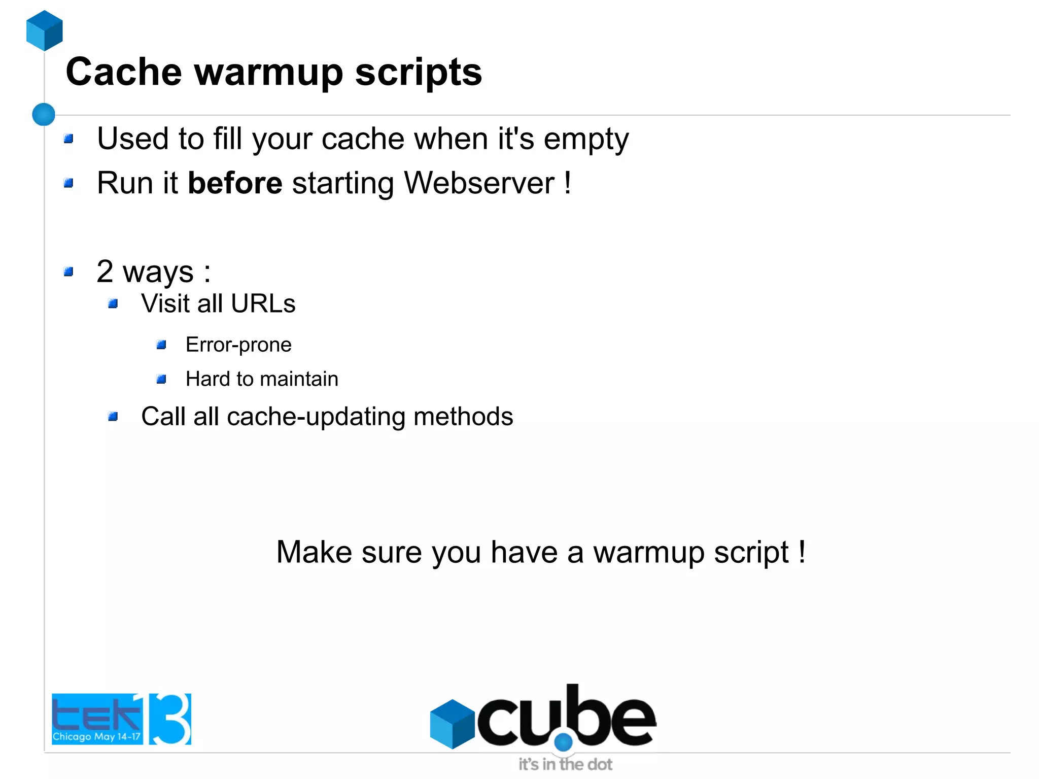 Cache warmup scripts
Used to fill your cache when it's empty
Run it before starting Webserver !
2 ways :
Visit all URLs
Error-prone
Hard to maintain
Call all cache-updating methods
Make sure you have a warmup script !
 