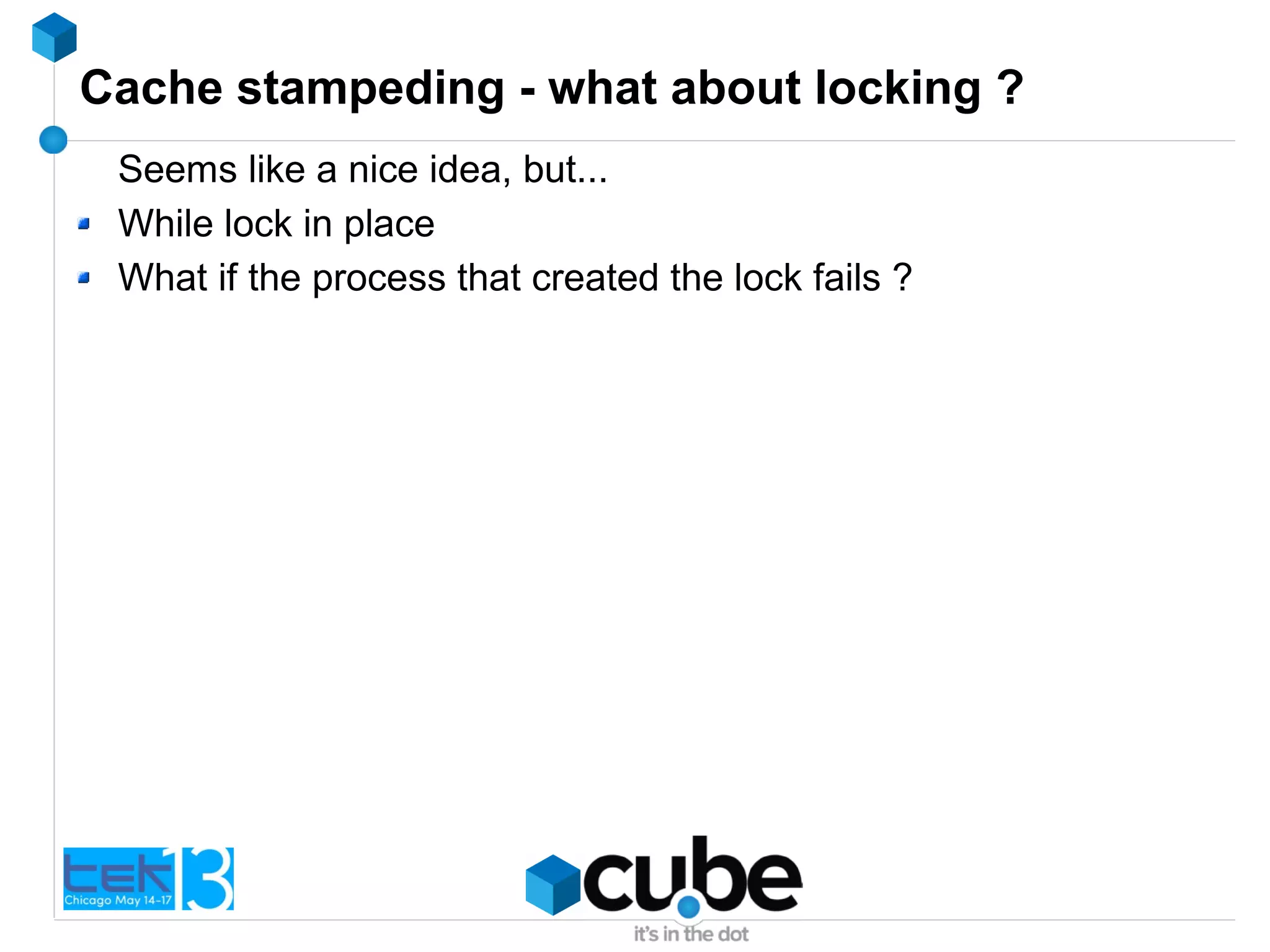 Cache stampeding - what about locking ?
Seems like a nice idea, but...
While lock in place
What if the process that created the lock fails ?
 