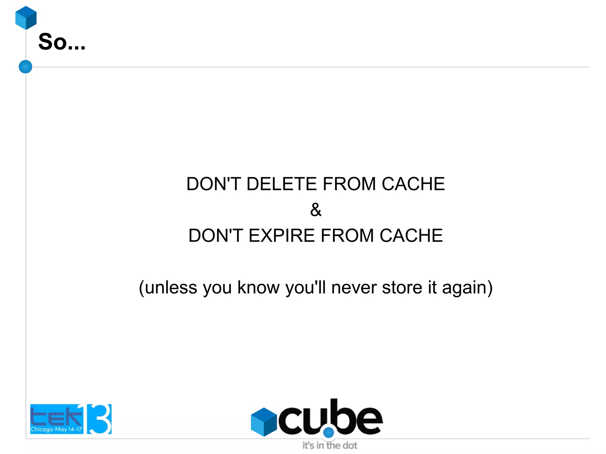 So...
DON'T DELETE FROM CACHE
&
DON'T EXPIRE FROM CACHE
(unless you know you'll never store it again)
 
