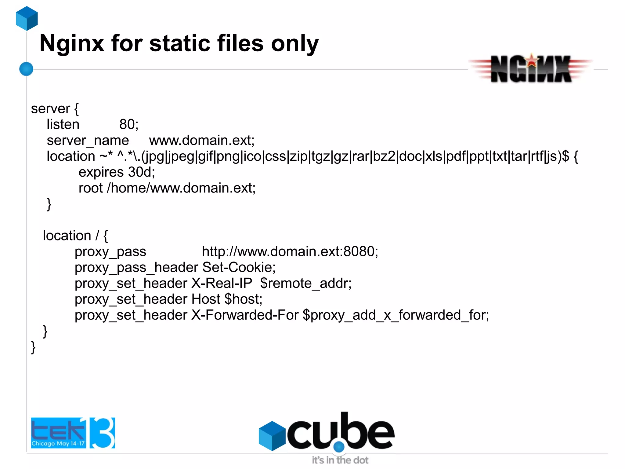 Nginx for static files only
server {
listen 80;
server_name www.domain.ext;
location ~* ^.*.(jpg|jpeg|gif|png|ico|css|zip|tgz|gz|rar|bz2|doc|xls|pdf|ppt|txt|tar|rtf|js)$ {
expires 30d;
root /home/www.domain.ext;
}
location / {
proxy_pass http://www.domain.ext:8080;
proxy_pass_header Set-Cookie;
proxy_set_header X-Real-IP $remote_addr;
proxy_set_header Host $host;
proxy_set_header X-Forwarded-For $proxy_add_x_forwarded_for;
}
}
 