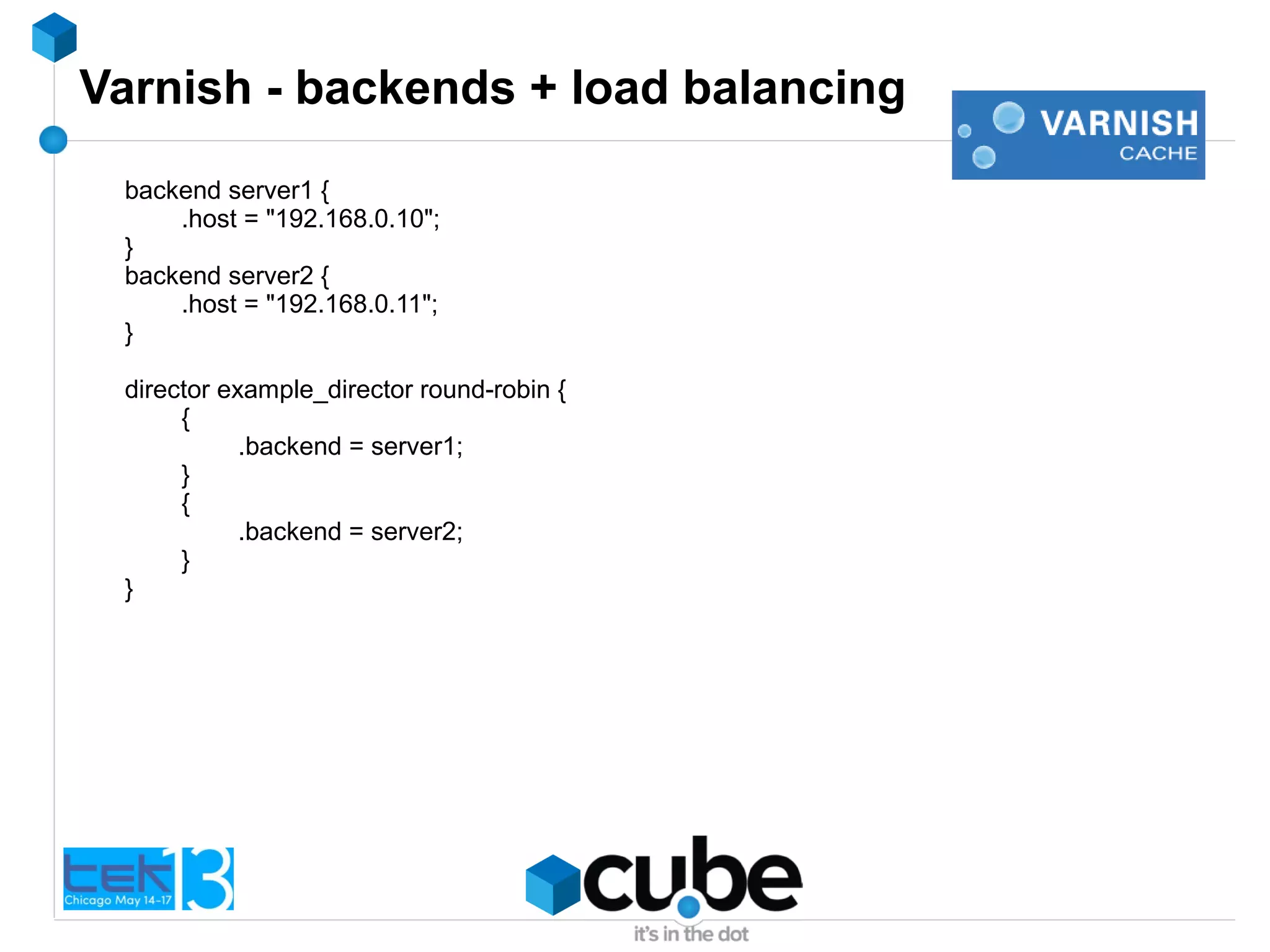 Varnish - backends + load balancing
backend server1 {
.host = "192.168.0.10";
}
backend server2 {
.host = "192.168.0.11";
}
director example_director round-robin {
{
.backend = server1;
}
{
.backend = server2;
}
}
 