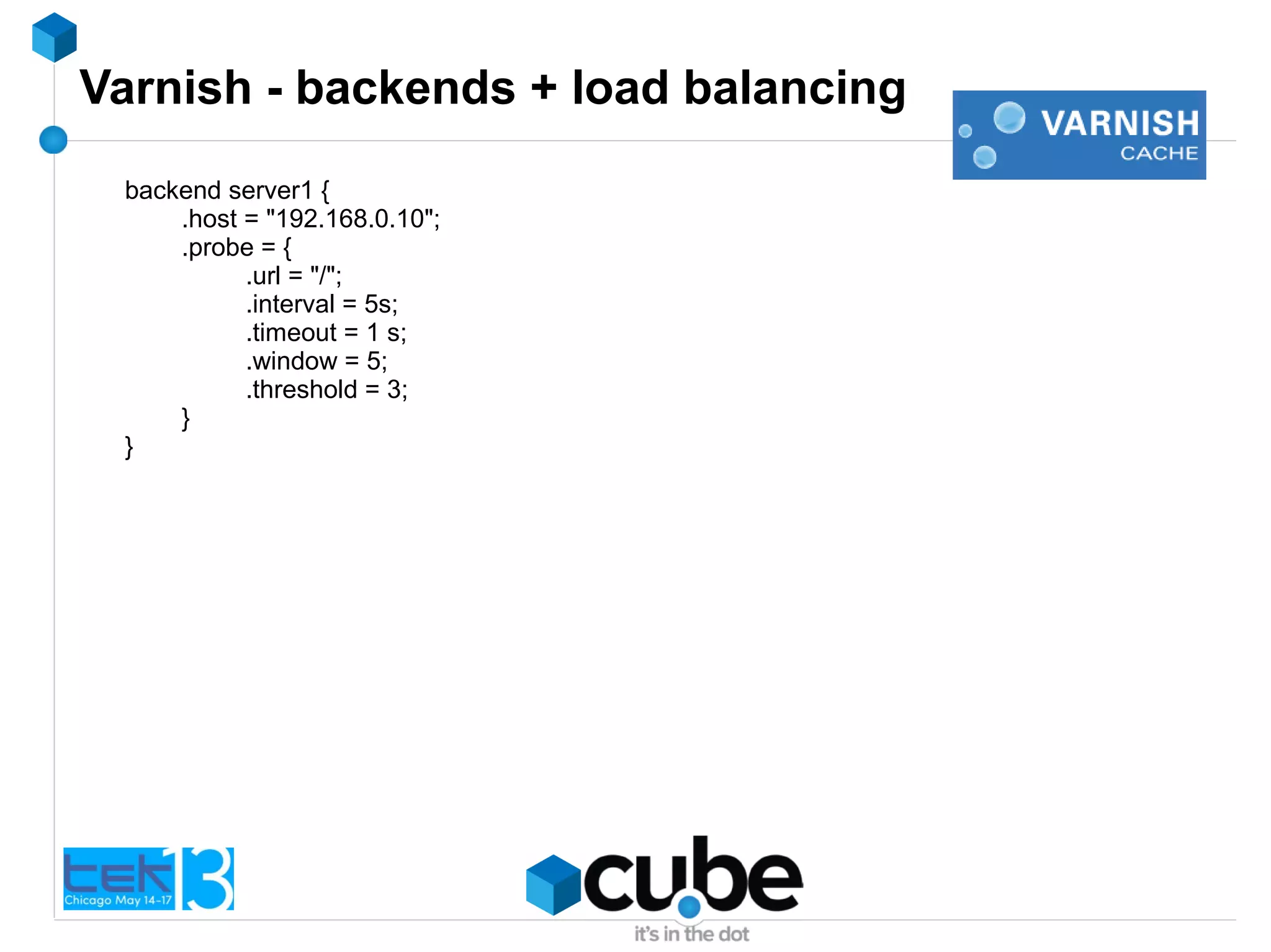 Varnish - backends + load balancing
backend server1 {
.host = "192.168.0.10";
.probe = {
.url = "/";
.interval = 5s;
.timeout = 1 s;
.window = 5;
.threshold = 3;
}
}
 