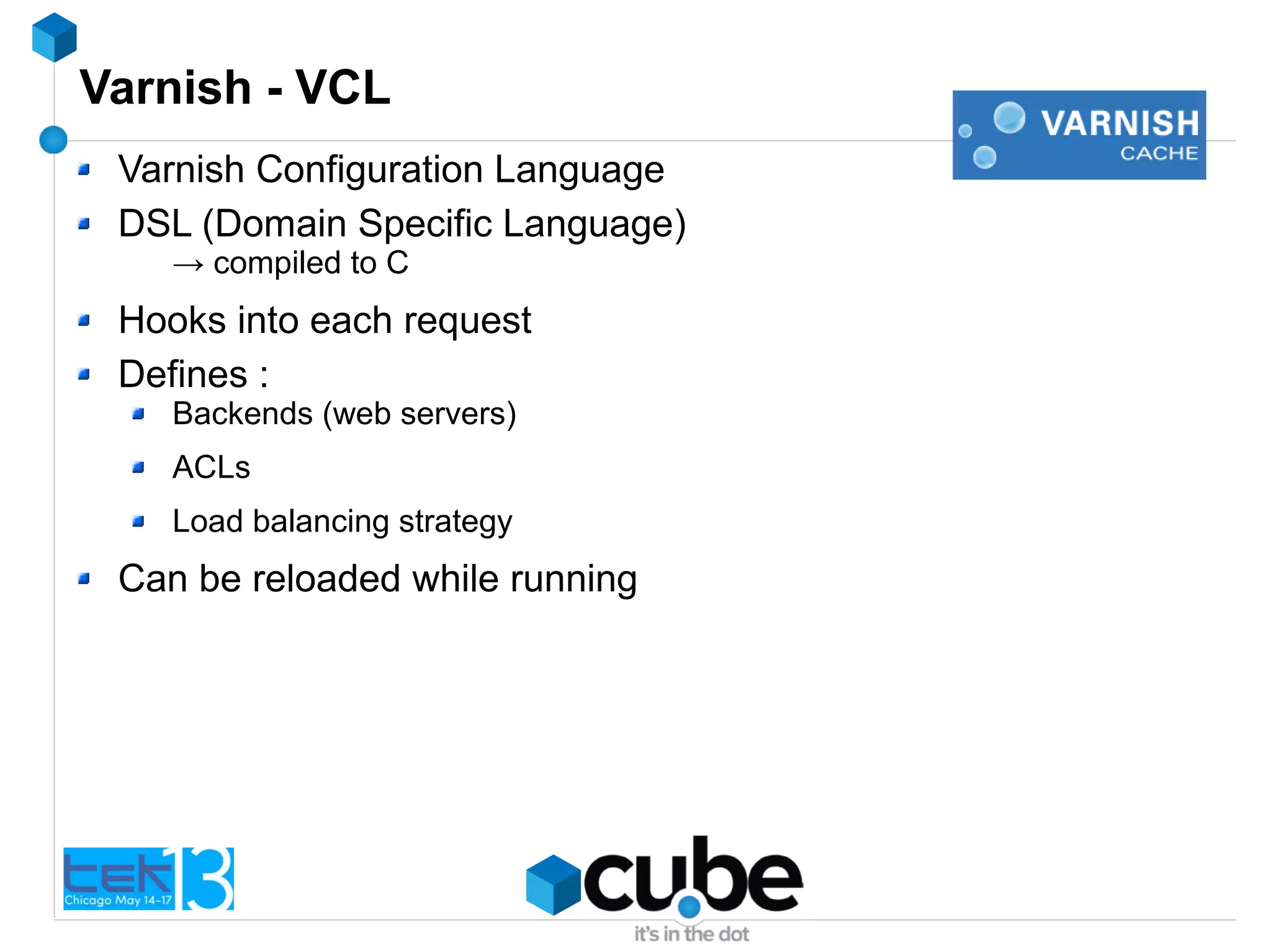 Varnish - VCL
Varnish Configuration Language
DSL (Domain Specific Language)
→ compiled to C
Hooks into each request
Defines :
Backends (web servers)
ACLs
Load balancing strategy
Can be reloaded while running
 
