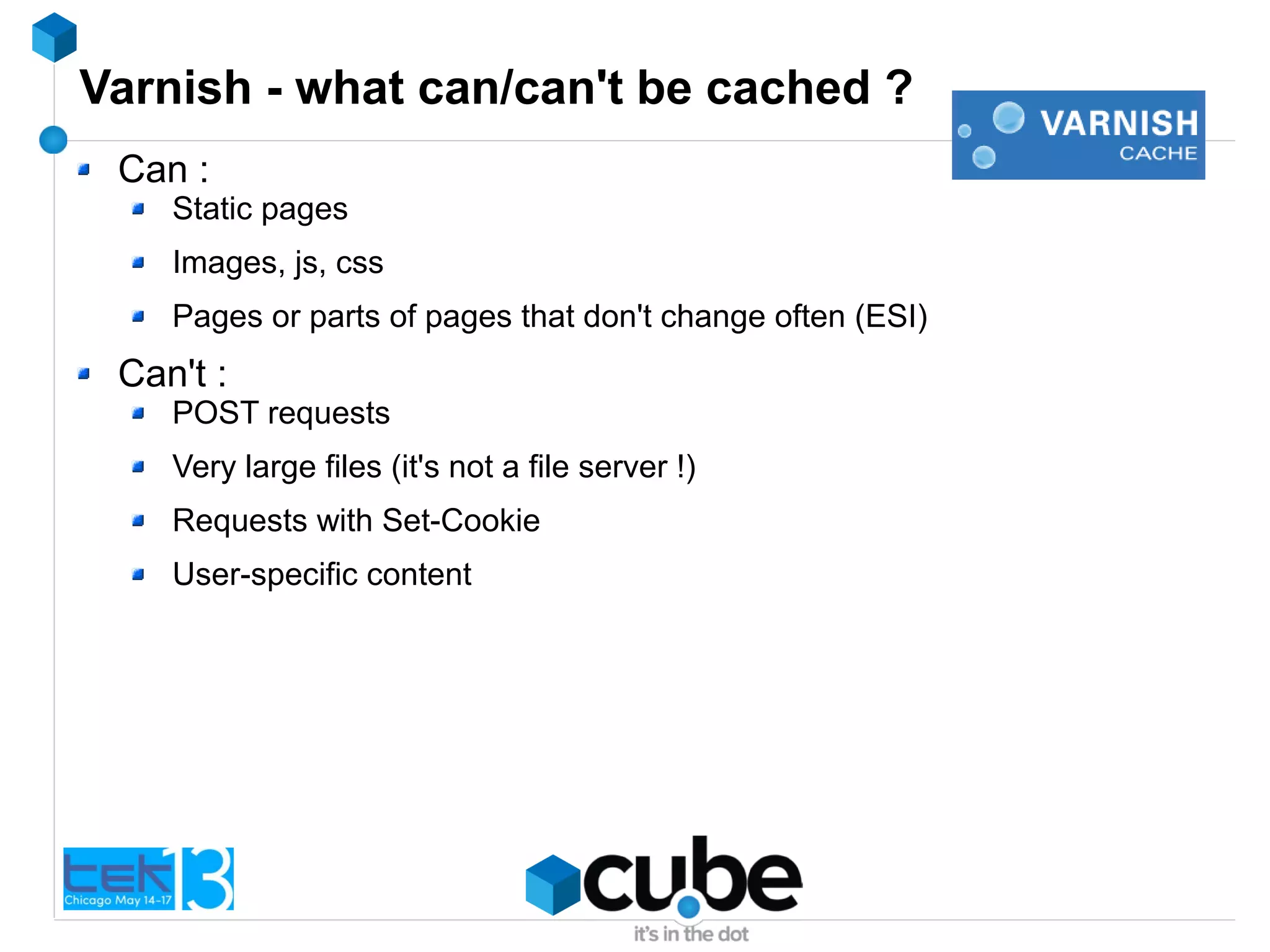 Varnish - what can/can't be cached ?
Can :
Static pages
Images, js, css
Pages or parts of pages that don't change often (ESI)
Can't :
POST requests
Very large files (it's not a file server !)
Requests with Set-Cookie
User-specific content
 