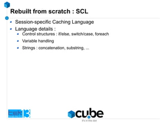 Rebuilt from scratch : SCL
Session-specific Caching Language
Language details :
Control structures : if/else, switch/case, foreach
Variable handling
Strings : concatenation, substring, ...
 