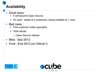 Availability
Good news :
It will become Open Source
It's solid : stable at 3 customers, being installed at 1 more
Bad news :
First customer holds copyrights
Total rebuild
→ Open Source release
Beta : Sep 2013
Final : End 2013 (on Github !)
 