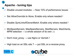Apache - tuning tips
Disable unused modules → fixes 10% of performance issues
Set AllowOverride to None. Enable only where needed !
Disable SymLinksIfOwnerMatch. Enable only where needed !
MinSpareServers, MaxSpareServers, StartServers, MaxClients,
MPM selection → a whole session of its own ;-)
Don't mod_proxy → use Nginx or Varnish !
High load on an SSL-site ? → put SSL on a reverse proxy
 