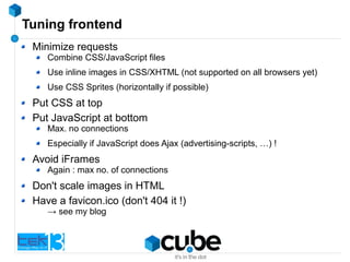Tuning frontend
Minimize requests
Combine CSS/JavaScript files
Use inline images in CSS/XHTML (not supported on all browsers yet)
Use CSS Sprites (horizontally if possible)
Put CSS at top
Put JavaScript at bottom
Max. no connections
Especially if JavaScript does Ajax (advertising-scripts, …) !
Avoid iFrames
Again : max no. of connections
Don't scale images in HTML
Have a favicon.ico (don't 404 it !)
→ see my blog
 