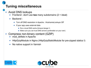 Tuning miscellaneous
Avoid DNS lookups
Frontend : don't use too many subdomains (2 = ideal)
Backend :
Turn off DNS resolution in Apache : HostnameLookups Off
If your app uses external data
Run a local DNS cache (timeout danger !)
Make sure you can trust DNS servers (preferable run your own)
Compress non-binary content (GZIP)
mod_deflate in Apache
HttpGzipModule in Nginx (HttpGzipStaticModule for pre-zipped statics !)
No native support in Varnish
 